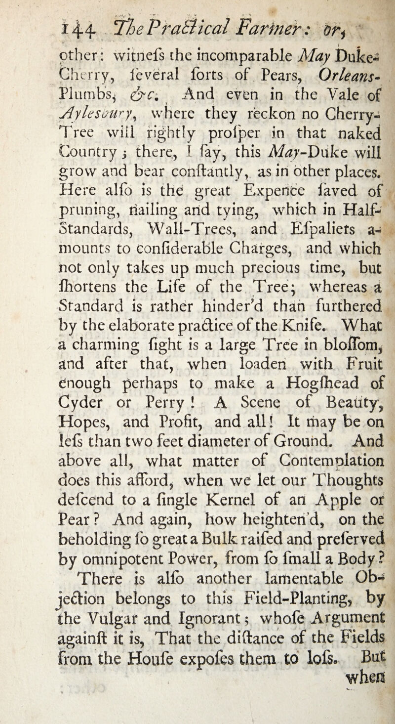 i4-4- TheFraSiical Farmer: or^ '-ttjf ' -A .. * other: witnefs the incomparable May Duke- Cherry, ieveral forts of Pears, Orleans- Plumbs* crc. And even in the Yale of Aylesaury, where they reckon no Cherry- Tree will rightly proiper in that naked Country there, I fay, this May-Duke will grow and bear conftandy, as in other places. Here alio is the great Expence laved of pruning, trailing arid tying, which in Half- Standards, Wall-Trees, and Efpaliers a- mounts to eonfiderable Charges, and which not only takes up much precious time, but fhortens the Life of the Tree \ whereas a Standard is rather hinder’d than furthered by the elaborate pra&ice of the Knife. What a charming fight is a large Tree in bloflom, and after that, when loaden with Fruit enough perhaps to make a Hogfhead of Cyder or Perry ! A Scene of Beauty, Hopes, and Profit, and all! It may be on lels than two feet diameter of Ground. And above all, what matter of Contemplation does this afford, when we let our Thoughts delcend to a fingle Kernel of an Apple or Pear ? And again, how heighten’d, on the beholding lo great a Bulk raifed and prelerved by omnipotent Power, from lb fmall a Body ? There is allb another lamentable Ob¬ jection belongs to this Field-Planting, by the Vulgar and Ignorant; whofe Argument againft it is, That the di(lance of the Fields from the Houfe expofes them to lofs. But when