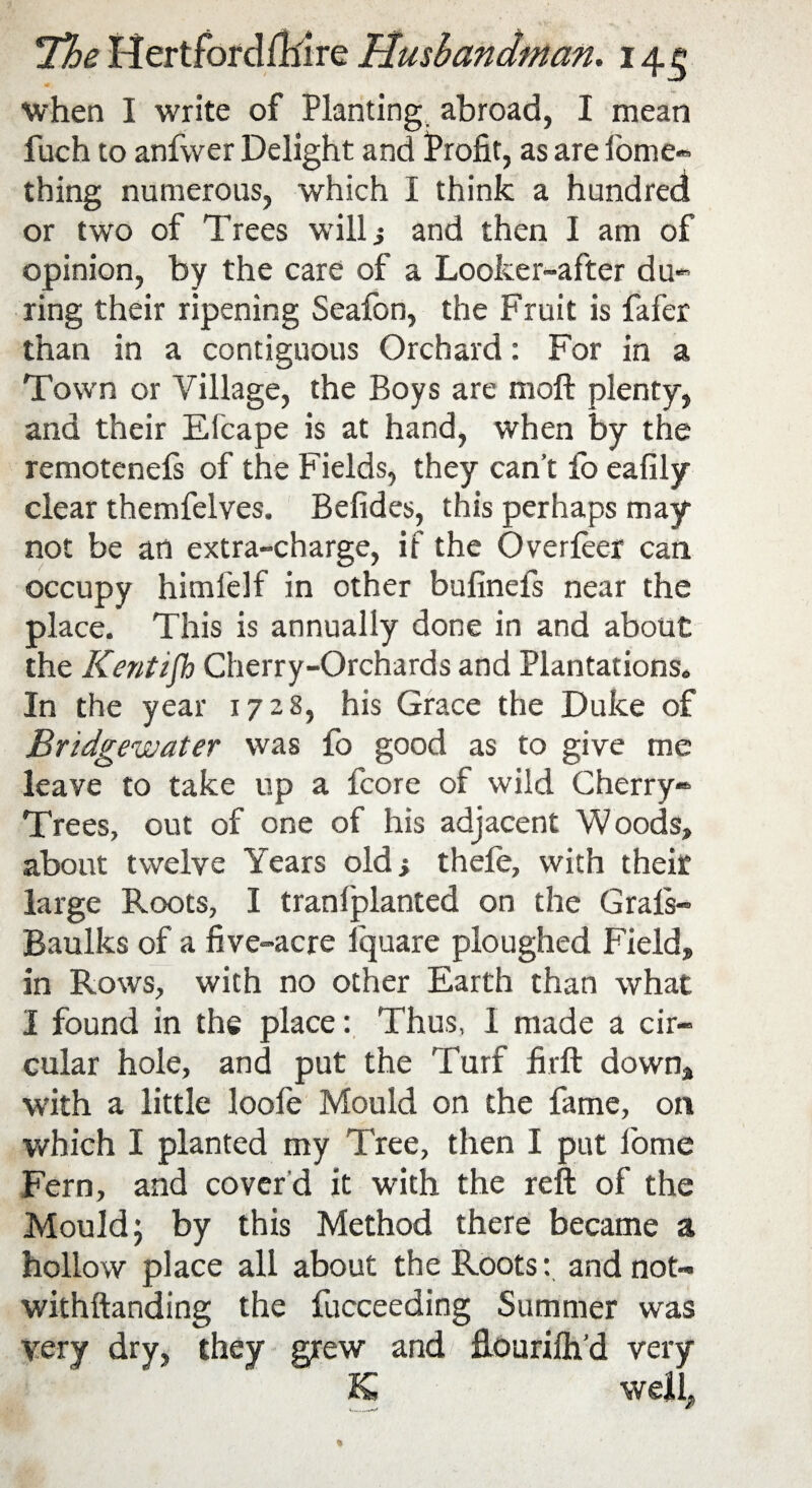 <* when I write of Planting abroad, I mean fuch to anfwer Delight and Profit, as are fome* thing numerous, which I think a hundred or two of Trees will} and then I am of opinion, by the care of a Looker-after du- ring their ripening Seafon, the Fruit is fafer than in a contiguous Orchard: For in a Town or Village, the Boys are moft plenty, and their Efcape is at hand, when by the remotenels of the Fields, they can’t fo eafily clear themfelves. Befides, this perhaps may not be an extra-charge, if the Overleer can occupy himfelf in other bufinefs near the place. This is annually done in and about the Kentifh Cherry-Orchards and Plantations. In the year 1728, his Grace the Duke of Bridgewater was fo good as to give me leave to take up a fcore of wild Cherry* Trees, out of one of his adjacent Woods, about twelve Years old; thefe, with their large Roots, I tranfplanted on the Grafs- Baulks of a five-acre lquare ploughed Field, in Rows, with no other Earth than what I found in the place: Thus, 1 made a cir¬ cular hole, and put the Turf firft down, with a little loofe Mould on the fame, on which I planted my Tree, then I put Pome Fern, and cover d it with the reft of the Mould; by this Method there became a hollow place all about the Roots: andnot- withftanding the fucceeding Summer was very dry, they grew and fiourifh’d very K, well.