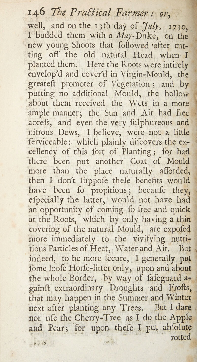 > •' \ jSk I well, and on the 13th day of July, 1730, I budded them with a May-Duke, on the new young Shoots that followed 'after cut¬ ting off the old natural Head when I planted them. Here the Roots were intirely envelop’d and cover’d in Virgin-Mould, the greateft promoter of Vegetation ; and by putting no additional Mould, the hollow about them received the Wets in a more ample manner; the Sun and Air had free accefs, and even the very fulphureous and nitrous Dews, I believe, were not a little ferviceable: which plainly difcovers the ex¬ cellency of this fort of Planting j for had there been put another Coat of Mould more than the place naturally afforded, then I don’t fuppofe thele benefits would have been fo propitious; becaufe they, efpecially the latter, would not have had an opportunity of coming fo free and quick at the Roots, which by only having a thin covering of the natural Mould, are expofed more immediately to the vivifying nutri¬ tious Particles of Heat, Water and Air. But indeed, to be more fecure, I generally put lome loole Horfe-litter only, upon and about the whole Border, by way of lafeguard a- gainft extraordinary Droughts and Frofts, that may happen in the Summer and Winter next after planting any Trees. But I dare not life the Cherry-Tree as I do the Apple and Pear ; for upon thefe I put ablblute rotted