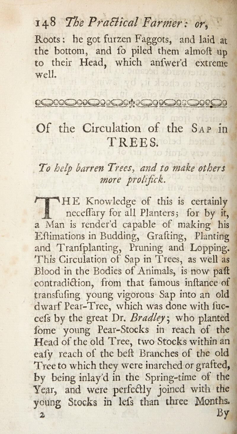 Roots: he got fiirzen Faggots, and laid at the bottom, and fo piled them almoft up to their Head, which anfwer’d extreme well. qqqqqqqqqqqq^qqsqqsqqqpq / ’ Of the Circulation of the Sap in TREES. To help barren Trees, and to make others more prohjick. THE Knowledge of this is certainly neceffary for all Planters; for by it, a Man is render’d capable of making his Eflimations in Budding, Grafting, Planting and Tranfplanting, Pruning and Lopping. This Circulation of Sap in Trees, as well as Blood in the Bodies of Animals, is now paft contradi&ion, from that famous inftance of transfufing young vigorous Sap into an old dwarf Pear-Tree, which was done with fuc- cefs by the great Dr. Bradley; who planted Pome young Pear-Stocks in reach of the Head of the old Tree, two Stocks within an eafy reach of the beft Branches of the old Tree to which they were inarched or grafted, by being inlay d in the Spring-time of the Ye/ir, and were perfeftly joined with the young Stocks in lefs than three Months.