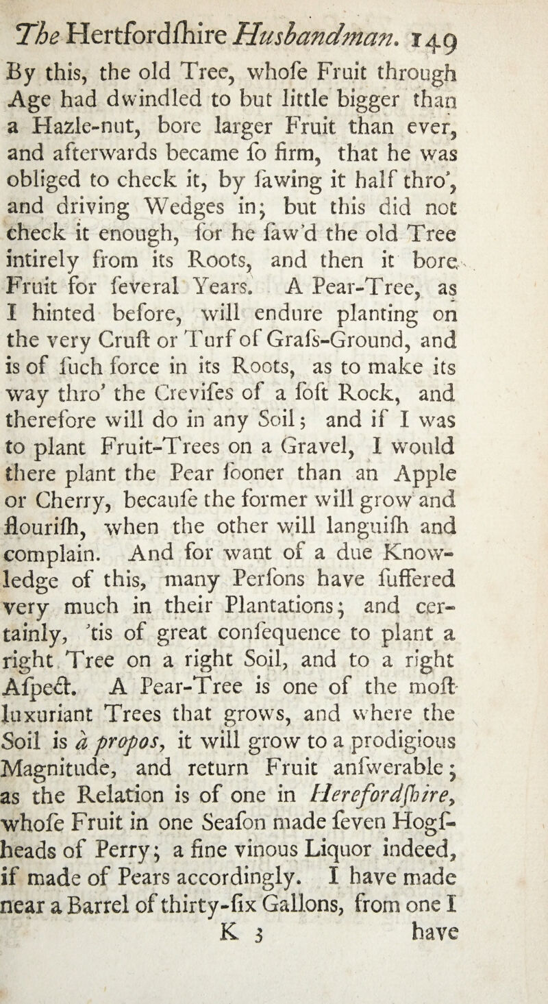 By this, the old Tree, whole Fruit through Age had dwindled to but little bigger than a Hazle-nut, bore larger Fruit than ever, and afterwards became fo firm, that he was obliged to check it, by fawing it half thro’, and driving Wedges in; but this did not check it enough, for he f'aw’d the old Tree intirely from its Roots, and then it bore, Fruit for feveral Years. A Pear-Tree, as I hinted before, will endure planting on the very Cruft or Turf of Grals-Ground, and is of fuch force in its Roots, as to make its way thro’ the Crevifes of a loft Rock, and therefore will do in any Soil; and if I was to plant Fruit-Trees on a Gravel, 1 would there plant the Pear fooner than an Apple or Cherry, becaufe the former will grow and flourilh, when the other will languish and complain. And for want of a due Know¬ ledge of this, many Perfons have buffered very much in their Plantations; and cer¬ tainly, Tis of great confequence to plant a right Tree on a right Soil, and to a right Afpedh A Pear-Tree is one of the moil- luxuriant Trees that grows, and where the Soil is a pr&pos, it will grow to a prodigious Magnitude, and return Fruit anfwerable; as the Relation is of one in Herefordshire, whole Fruit in one Seafon made feven Hogf- heads of Perry; a fine vinous Liquor indeed, if made of Pears accordingly. I have made near a Barrel of thirty-fix Gallons, from one I K 3 have