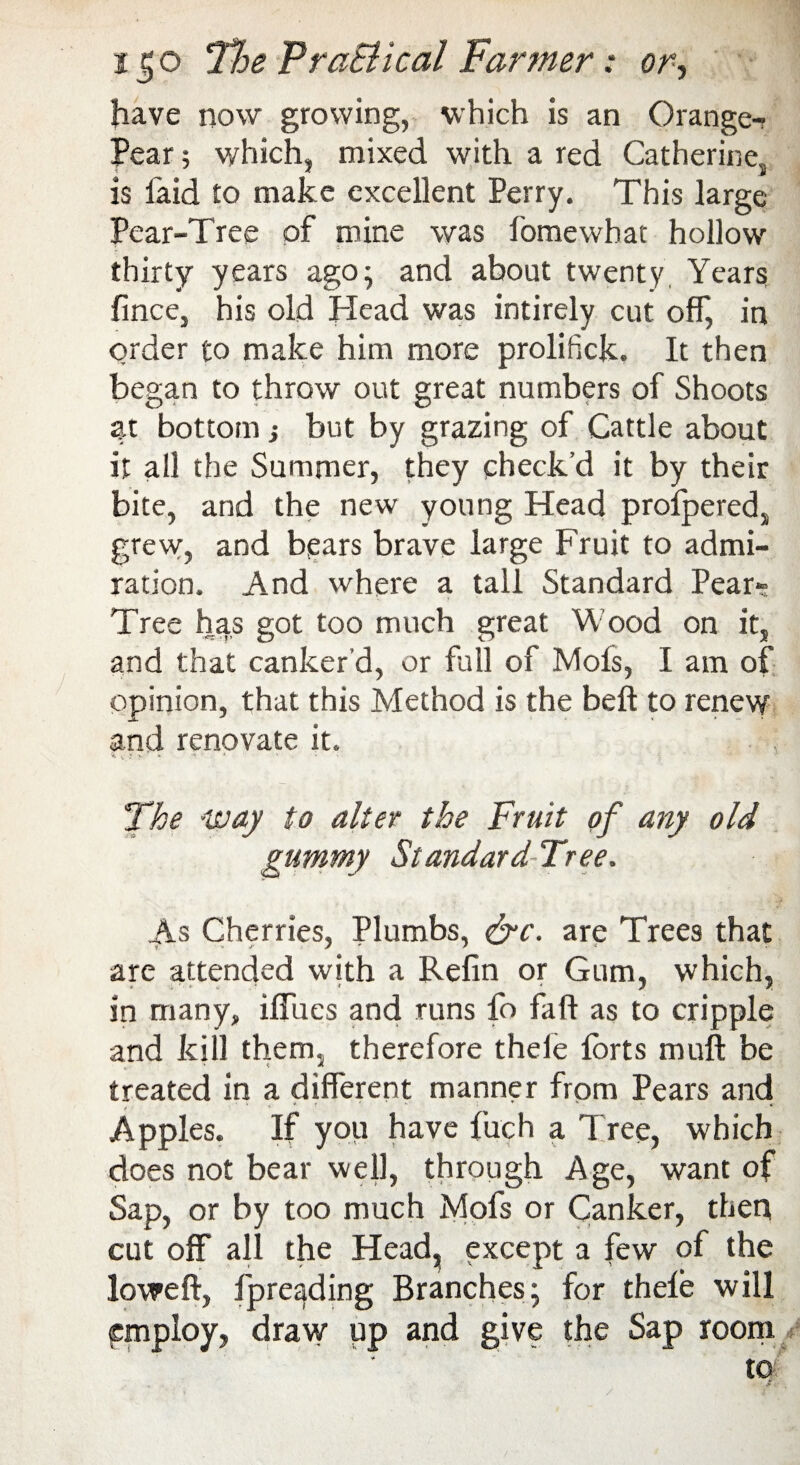 i j;o The FraBkal Farmer: or, have now growing, which is an Orange- Pear ; which, mixed with a red Catherine, is faid to make excellent Perry. This large Pear-Tree of mine was fomewhat hollow thirty years ago; and about twenty Years fince, his old Plead was intirely cut off, in order to make him more prolifick. It then began to throw out great numbers of Shoots at bottom■, but by grazing of Cattle about it all the Summer, they check’d it by their bite, and the new young Head profpered, grew, and bears brave large Fruit to admi¬ ration. And where a tall Standard Pear- Tree has got too much great Wood on it, and that canker’d, or full of Mofs, I am of opinion, that this Method is the belt to renew and renovate it. The -way to alter the Fruit of any old gummy StandardTree. As Cherries, Plumbs, &c. are Trees that are attended with a Refin or Gum, which, in many, ifilies and runs fo fall as to cripple and kill them, therefore thele forts muft be treated in a different manner from Pears and Apples. If you have fuch a Tree, which does not bear well, through Age, want of Sap, or by too much Mofs or Canker, then cut off all the Head, except a few of the lowed, fpreading Branches; for thele will employ, draw up and give the Sap room