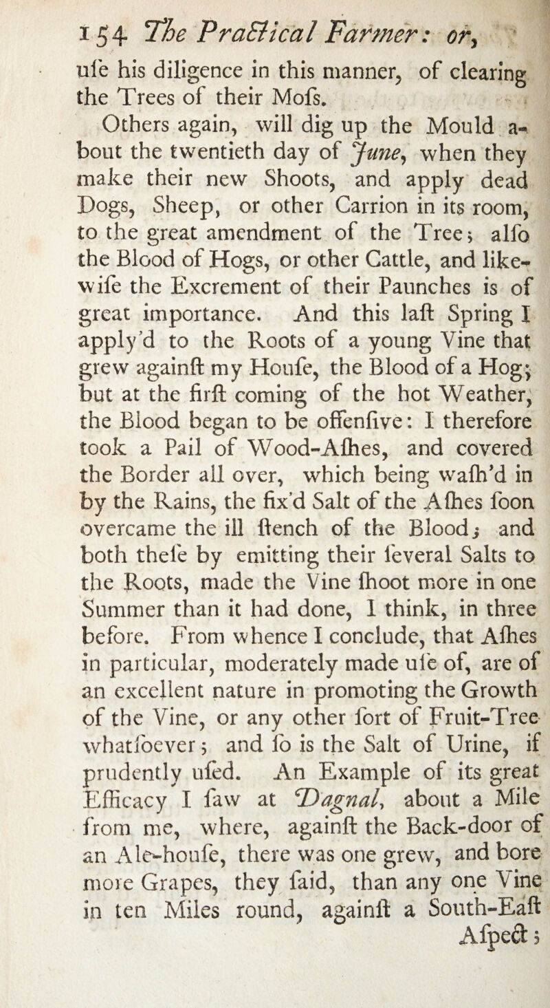 ufe his diligence in this manner, of clearing the Trees of their Mofs. Others again, will dig up the Mould a- bout the twentieth day of June, when they make their new Shoots, and apply dead Dogs, Sheep, or other Carrion in its room, to the great amendment of the Tree; alfo the Blood of Hogs, or other Cattle, and like- wife the Excrement of their Paunches is of great importance. And this laft Spring I apply d to the Roots of a young Vine that grew againft my Houfe, the Blood of a Hogj but at the firft coming of the hot Weather, the Blood began to be offenlive: I therefore took a Pail of Wood-Alhes, and covered the Border all over, which being wafh’d in by the Rains, the fix d Salt of the Afhes foon overcame the ill Bench of the Blood ■, and both thefe by emitting their leveral Salts to the Roots, made the Vine fhoot more in one Summer than it had done, 1 think, in three before. From whence I conclude, that Afhes in particular, moderately made ufe of, are of an excellent nature in promoting the Growth of the Vine, or any other fort of Fruit-Tree whatioever; and lo is the Salt of Urine, if prudently ufed. An Example of its great Efficacy I faw at cDagnal, about a Mile from me, where, againft the Back-door of an Ale-houfe, there was one grew', and bore more Grapes, they laid, than any one Vine in ten Miles round, againft a South-Eaft