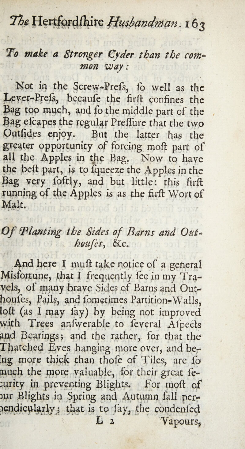 To make a Stronger Cyder than the com¬ mon way: KTot in the Screw-Prefs, io well as the Lever-Prels, becaufe the firft confines the Bag too much, and lo the middle part of the Bag efcapes the regular PrefiTure that the two Outlides enjoy. But the latter has the greater opportunity of forcing moft part of all the Apples in the Bag. Now to have the belt part, is to Iqueeze the Apples in the Bag very foftly, and but little: this firft running of the Apples is as the firft Wort of Malt. Of planting the Sides of Barns and Out- houfes, &c. r - v And here I muft take notice of a general Misfortune, that I frequently fee in my Tra¬ vels, of many brave Sides of Barns and Out- houfes, Pails, and fometimes Partition-Walls, loft (as I may lay) by being not improved with Trees anfvverable to leveral Afpects and Bearings j and the rather, for that the Ihatched Rves hanging more over, and be¬ ing more thick than thofe of Tiles, are fo much the more valuable, for their great fe- mrity in preventing Blights. For moft of mr Blights in Spring and Autumn fall per¬ pendicularly that is to lay, the condenfed Li 2