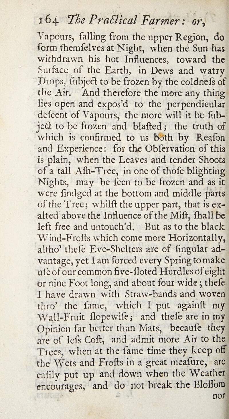 Vapours, falling from the upper Region, do form themfelves at Night, when the Sun has withdrawn his hot Influences, toward the Surface of the Earth, in Dews and watry Drops, fhbjedl to be frozen by the coldnels of the Air. And therefore the more any thing lies open and expos’d to the perpendicular defeent of Vapours, the more will it be fub- jed to be frozen and blafted; the truth of which is confirmed to us both by Reafon and Experience: for the Obfervation of this is plain, when the Leaves and tender Shoots of a tall Afh-Tree, in one of thofe blighting Nights, may be feen to be frozen and as it were findged at the bottom and middle parts of the Tree; whilft the upper part, that is ex¬ alted above the Influence of the Mift, Ihall be left free and untouch’d. But as to the black Wind-Frofts which come more Horizontally, altho’ thefe Eve-Shelters are of Angular ad¬ vantage, yet I am forced every Spring to make ufe of our common five-Uoted Hurdles of eight or nine Foot long, and about four wide; thefe I have drawn with Straw-bands and woven thro’ the fame, which I put again!! my W all-Fruit Hope wile; and thefe are in my Opinion far better than Mats, becaufe they are of lefs Coll, and admit more Air to the Trees, when at the fame time they keep off the Wets and Frofts in a great meafure, arc eafily put up and down when the Weather encourages, and do not break the Bloflom nor