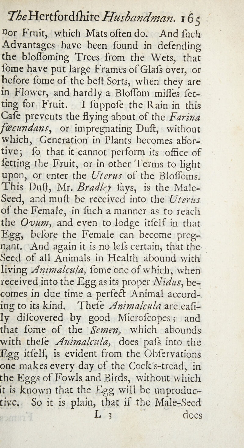 °or Fruit, which Mats often do. And fuch Advantages have been found in defending the bloffoming Trees from the Wets, that lbme have put large Frames of Glafs over, or before lbme of the beft Sorts, when they are in Flower, and hardly a Blolfom milfes let¬ ting for Fruit. 1 fuppofe the Rain in this Gale prevents the flying about of the Farina foecundans, or impregnating Dull, without which, Generation in Plants becomes abor¬ tive; fo that it cannot perform its office of fetting the Fruit, or in other Terms to light upon, or enter the Uterus of the Blolfoms. This Dull, Mr. Bradley fays, is the Male- Seed, and mult be received into the Uterus of the Female, in fuch a manner as to reach the Ovum, and even to lodge itlelf in that Egg, before the Female can become preg¬ nant. And again it is no lefs certain, that the Seed of all Animals in Health abound with living Animalcula, fomeoneof which, when received into the Egg as its proper Nidus, be¬ comes in due time a perfect Animal accord¬ ing to its kind. Thele Animalcula are eali- ly difcovered by good Microfcopes; and that fome of the Semen, which abounds with thele Animalcula, does pals into the Egg itfelf, is evident from the Ohfervations one makes every day of the Cock’s-tread, in the Eggs of Fowls and Birds, without which it is known that the Egg will be unproduc¬ tive. So it is plain, that if the Male-Seed L 3 does