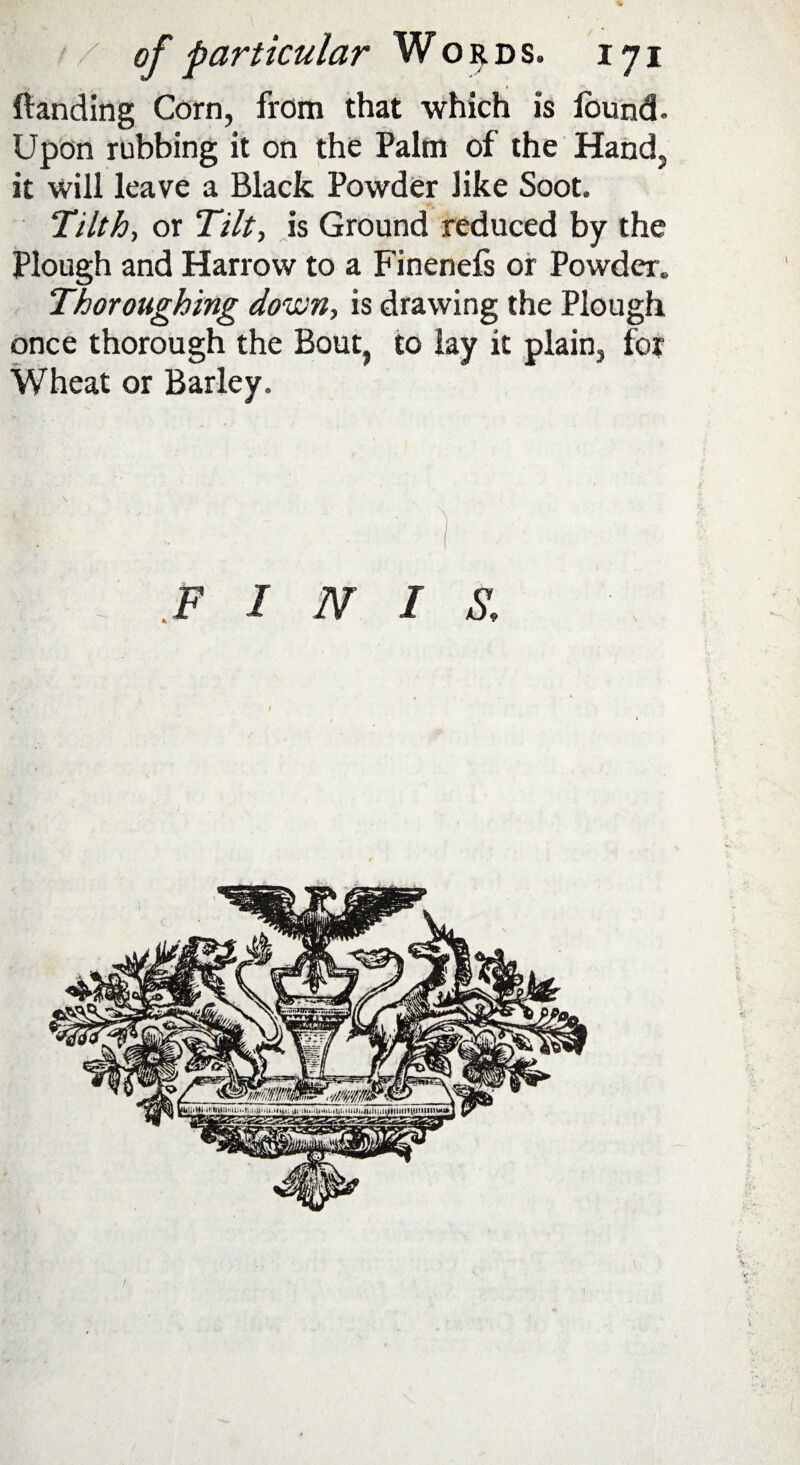 fianding Corn, from that which is iound- Upon rubbing it on the Palm of the Hand, it will leave a Black Powder like Soot. Tilth, or Tilt, is Ground reduced by the Plough and Harrow to a Finenefs or Powder. Thorough'mg down, is drawing the Plough once thorough the Bout, to lay it plain, for Wheat or Barley.
