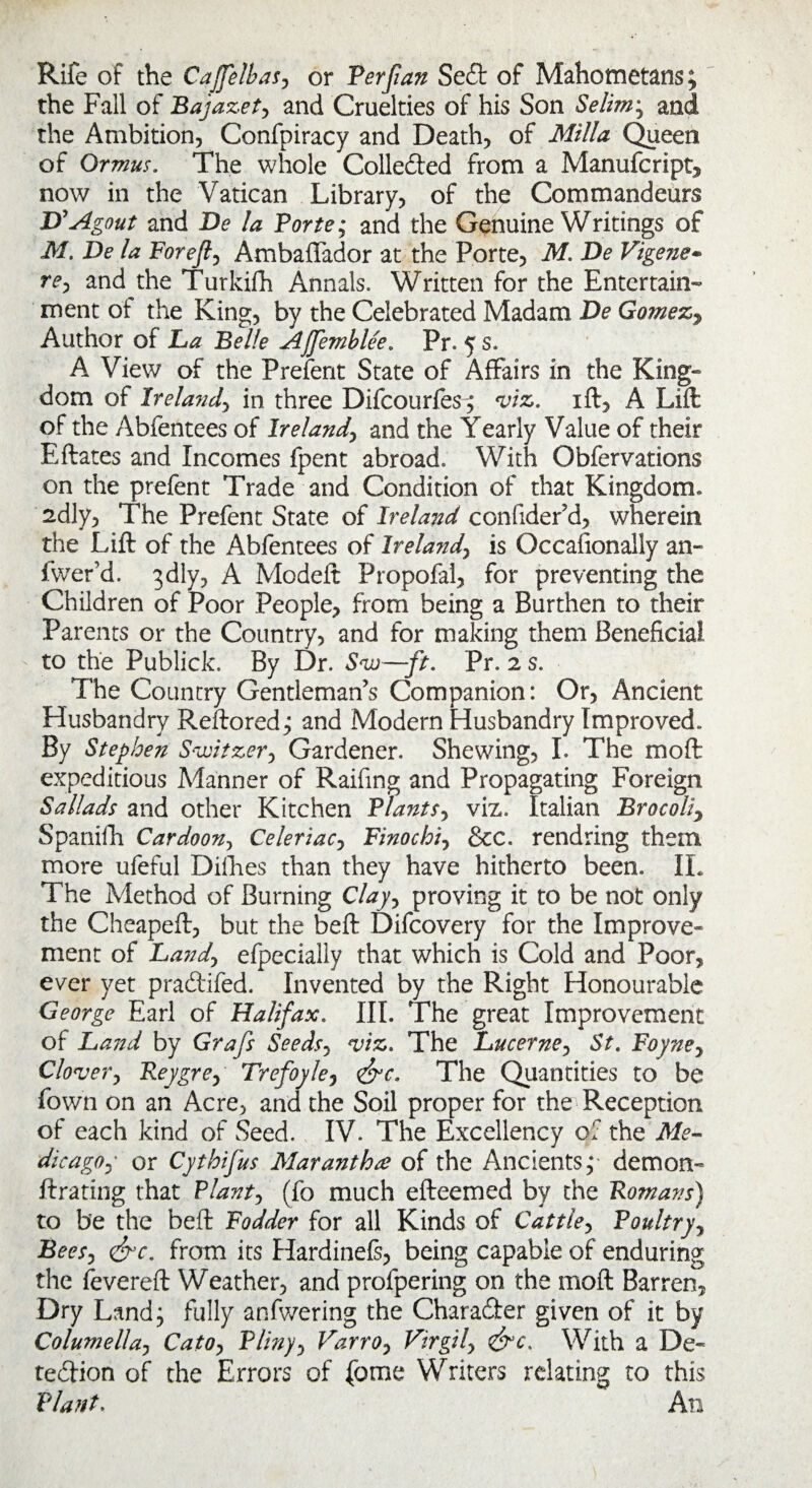 Rife of the CaJJelbas, or Ferftan Se£t of Mahometans; the Fall of Bajazety and Cruelties of his Son Selim; and the Ambition, Confpiracy and Death, of Mill a Queen of Ormus. The whole Colle&ed from a Manufcript, now in the Vatican Library, of the Commandeurs D’Agout and De la Forte; and the Genuine Writings of M. De la For eft 0 Ambaffador at the Porte, M. De Vigene- rey and the Turkifh Annals. Written for the Entertain¬ ment ot the King, by the Celebrated Madam De Gomezy Author of La Belle AJJemblee. Pr. 5 s. A View of the Prefent State of Affairs in the King¬ dom of Ireland, in three Difcourfes^ viz. ift, A Lift of the Abfentees of Ireland, and the Yearly Value of their Eftates and Incomes fpent abroad. With Obfervations on the prefent Trade and Condition of that Kingdom. 2dly, The Prefent State of Ireland confider’d, wherein the Lift of the Abfentees of Ireland, is Occasionally an- fwrer’d. 3dly, A Modeft Propofal, for preventing the Children of Poor People, from being a Burthen to their Parents or the Country, and for making them Beneficial to the Publick. By Dr. Svj—ft. Pr. 2 s. The Country Gentleman’s Companion: Or, Ancient Husbandry Reftored; and Modern Husbandry Improved. By Stephen Switzer*, Gardener. Shewing, I. The moft expeditious Manner of Raifing and Propagating Foreign Sallads and other Kitchen Flants, viz. Italian Brocoliy Spanifti Cardoon, Celeriac, Finochi, &cc. rendring them more ufeful Difhes than they have hitherto been. IL The Method of Burning Clay, proving it to be not only the Cheapeft, but the beft Difcovery for the Improve¬ ment of Land> efpecially that which is Cold and Poor, ever yet praCtifed. Invented by the Right Honourable George Earl of Halifax. III. The great Improvement of Land by Grafs Seedsy viz. The Lucerne, St. Foyne7 Clover, Reygre, Trefoyle, <&c. The Quantities to be Town on an Acre, and the Soil proper for the Reception of each kind of Seed. IV. The Excellency of the Me- dicagoy or Cythifus Maranthof the Ancients,* demon- ftrating that Riant, (fo much efteemed by the Romans) to be the beft Fodder for all Kinds of Cattle, Foultryy Beesj <£rc. from its Hardinefs, being capable of enduring the Severed Weather, and profpering on the moft Barren, Dry Land; fully anfwering the Character given of it by Columella, Catoy Fliny, Varroy Virgily &c. With a De¬ tection of the Errors of feme Writers relating to this Riant. An