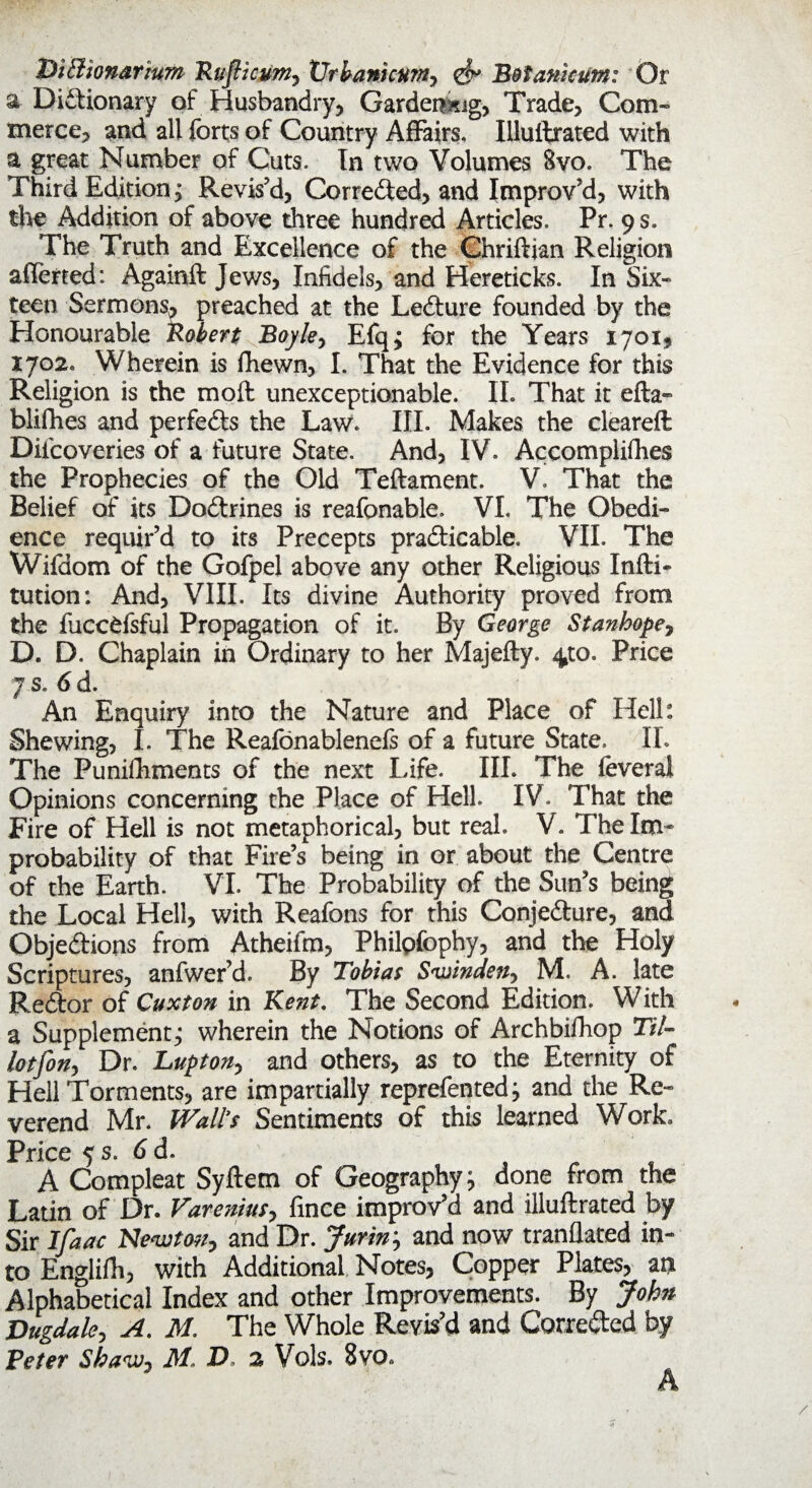 Diffiionarium Ruflicumy Xlrbanicum, B&tamcum: Or a Dictionary of Husbandry, Gardening, Trade, Com¬ merce, and all forts of Country Affairs. Illuftrated with a great Number of Cuts. In two Volumes Svo. The Third Edition; Revis’d, Corrected, and Improv’d, with the Addition of above three hundred Articles. Pr. 9 s. The Truth and Excellence of the Chriftian Religion afferted: Againft Jews, Infidels, and Hereticks. In Six¬ teen Sermons, preached at the LeCture founded by the Honourable Robert Boyley Efqj for the Years 1701, 1702. Wherein is fhewn, I. That the Evidence for this Religion is the moft unexceptionable. II. That it efta- blifhes and perfects the Law. III. Makes the cleared Diicoveries of a future State. And, IV. Accomplices the Prophecies of the Old Teftament. V. That the Belief of its DoCtrines is reafonable. VI. The Obedi¬ ence requir’d to its Precepts practicable. VII. The Wifdom of the Gofpel above any other Religious Infti- tution: And, VIII. Its divine Authority proved from the fuccfcfsful Propagation of it. By George Stanhope, D. D. Chaplain in Ordinary to her Majefty. ^to. Price 7 s. 6 d. An Enquiry into the Nature and Place of Hell: Shewing, I. The Reafonablenefs of a future State. II. The Puniflhments of the next Life. III. The feverai Opinions concerning the Place of Hell. IV. That the Fire of Hell is not metaphorical, but real. V. The Im¬ probability of that Fire’s being in or about the Centre of the Earth. VI. The Probability of the Sun’s being the Local Hell, with Reafons for this Conjecture, and Objections from Atheifm, Philpfophy, and the Holy Scriptures, anfwer’d. By Tobias Sv)indeny M. A. late ReCtor of Cuxton in Kent. The Second Edition. With a Supplement,* wherein the Notions of Archbifhop Til- lotfony Dr. Luptony and others, as to the Eternity of Hell Torments, are impartially reprefentedj and the Re¬ verend Mr. Wall's Sentiments of this learned Work. Price 5 s. 6 d. A Compleat Syftem of Geography} done from the Latin of Dr. VareniuSy fince improv’d and illuftrated by Sir Ifaac Ne<wtoiiy and Dr. Juriny and now tranflated in¬ to Englifh, with Additional Notes, Copper Plates, an Alphabetical Index and other Improvements. By John Vugdaky A. M. The Whole Revis’d and Corrected by Veter Sha°jjy MAD 2 Vols. 8vo. A