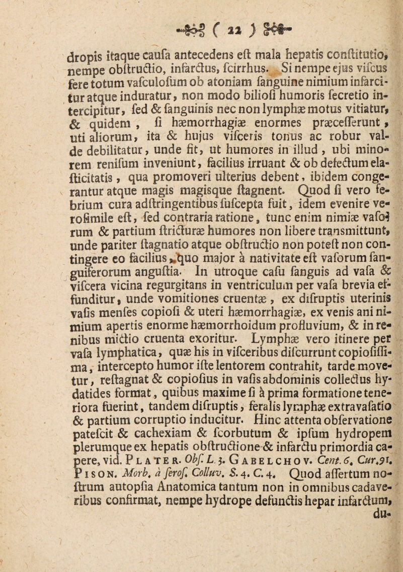 «4^ (it ) \ f dropis itaque caufa antecedens eft mala hepatis conftitotiOf nempe obitrudio, infardus, fcirrhus. Si nempe ejus vifcus fere totum vafculofum ob atoniam fanguine nimium infarci¬ tur atque induratur, non modo biliofi humoris fecretio in¬ tercipitur, fed & fanguinis nec non lymphae motus vitiatur, & quidem , li haemorrhagiae enormes praecefTerunt, uti aliorum, ita Sc hujus vifceris tonus ac robur val¬ de debilitatur, unde fit, ut humores in illud, ubi mino¬ rem renifum inveniunt, facilius irruant &obdefedumela« fticitatis, qua promoveri ulterius debent, ibidem conge¬ rantur atque magis magisque ftagnent ^uod li vero fe¬ brium curaadftringentibosfufcepta fuit, idem evenireve- rofimile eft, fed contraria ratione, tunc enim nimiae vaM rum & partium ftridurae humores non libere transmittunt, unde pariter ftagnatio atque obftrudio non poteft non con¬ tingere eo facilius ,,'quo major a nativitate eft vaforumfan- ^guiferorum anguftia* In utroque cafu fanguis ad vafa & vifcera vicina regurgitans in ventriculum per vafa brevia et- funditur, unde vomitiones cruentae, ex difruptis uterinis vafis menfes copiofi & uteri haemorrhagiae, ex venis ani ni¬ mium apertis enorme haemorrhoidum profluvium, & in re¬ nibus midio cruenta exoritur. Lymphae vero itinere per vafa lymphatica, quae his in vifceribus difcurrunt copiofiffi- ma, intercepto humor ifte lentorem contrahit, tarde mgye- tur, reftagnat& copiolius in vafis abdominis colledus hy- datides format , quibus maxime fi k prima formatione tene¬ riora fuerint, tandem difruptis, feralis lymphae extra vafatio & partium corruptio inducitur. Hinc attenta obfervatione patefcit & cachexiam & fcorbutum & ipfum hydropem plerumque ex hepatis obftrudione & infardu primordia ca- ?ere, vid. P l a t e r. Ohf. L 5. G a b e l ch o v. Cent 6^, Cur^9^» ' I s o N. Morb, a ferof, Colluv, $. 4. C. 4, Qtiod aflertum no- ftrum autopfia Anatomica tantum non in omnibus cadave¬ ribus confirmat, nempe hydrope defundis hepar infardum, du-