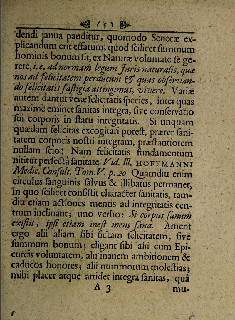 dcndi janua panditur, quomodo Senecje ex¬ plicandum erit efiatum, ejuod fcilicet fiimmum hominis bonum fit, ex Naturie voluntate /ege¬ rere, i. e, ad normam legum Juris naturalis, qua nos ad felicitatem perducunt ^ quas obfervan- dojelicitatisjajligiaattingimus, civere, Varise autem dantur verse felicitatis/pecies, inter quas maxime erninet lanitas integra, five conlervatio iui cbiporis in fiatu integritatis. Si unquam quaedana felicitas excogitari poteft, prseter feni- -tatem corporis noftri integram, pr^fiantiorem nullam feio j Nam felicitatis fundamentum nititur perfeda lanitate. Fid. IU. h o f f m a n n i Adedic, Confult. Tom.F p.20. Quamdiu enim circulus languinis /alvus & illibatus permanet, in quo feilicetconfi/lit charader /imitatis, tam- diu etiam adiones mentis ad integritatis cen¬ trum inclinant j uno verbo; Si corpus Janum exijlit i ipji etiam ineji mens fana. Ament ergo alii aliam fibi fidam felicitatem, five luihmum bonurhj eligant fibi alii cum Epi¬ cureis voluntatem, alii inanem ambitionem & caducos honores^5 siii nummorum pioleftias} mihi plaCet atque arridet integra/anitas, qua ■^3 mu-