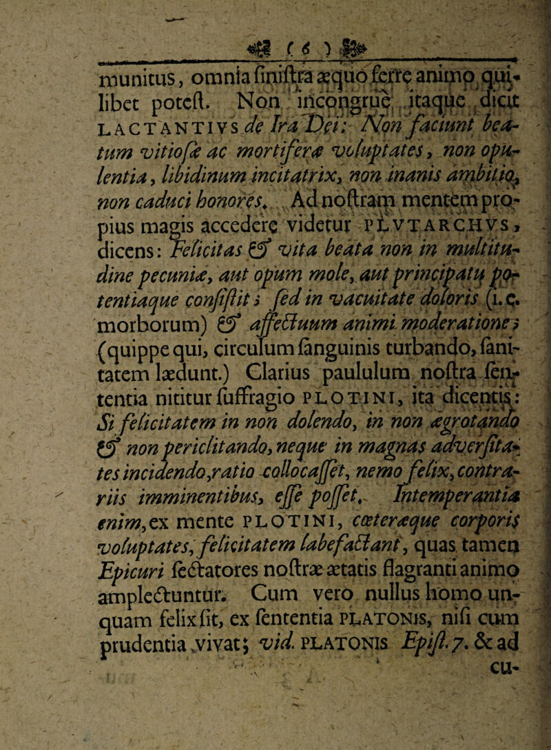 __«SI f ({) la» . - niuniws, oraniiafiniftra«^liotoeaniqap,qua¬ libet potcft. Nan * irtcQugriJp; L A c T'A N TIV s (SV ^.on fdciunt hed- tum vitiofk 4C mortifera voluptates, non opUr lentia, libidinum incitatrixy non inanis di^bitio.^ non caduci honores. Ad no ftratp mentam pius magis accedere videtur pi- VT ARCHVs » dicens : Felicitas ^ vita beata non in multitu-^ dine pecuniay aut 'opum molcy aut principatu p^ tentidque confiftit s fed in vacuitate dojpris morborum) ^ affeHuum animi inoderatione? (quippe qui, circulum fanguinis turbando» lani- tatem laedunt) Clarius paululum noftra lei^ tentia nititurfuffragio plotqini, ita dicent^; Si felicitatem in non dolendo, ih non d^Qtahdx) ^ non periclitandoyneqm mma^as^adverpa* tes incidendo yrat io aollocajjety nemofeltXy contra¬ riis irnminentibuSy cjp pojjet,^ Intemperantia enimyCx mente PtOTiNi, cceteraque corporis voluptates, felicitatem labefaSlanl, quas, tamco Epicuri ledtatores noftrae aetatis flagranti animo ampleftuntur. Cum vero nullus homo uuf quam felixiit, ex fententia piATONrs, nifi cuna prudentia .vivat; platonis Epijl.?, &: ad ^ ‘ CU-