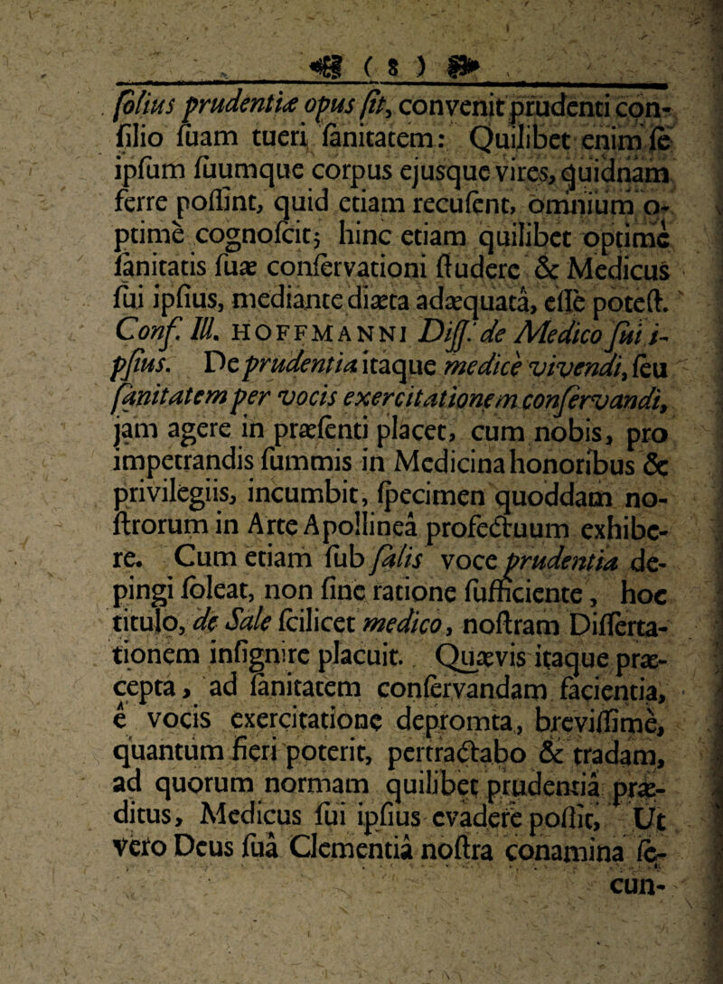 f ( 8 ) I» , , (olius pmdenti<e o^us (tty con venit pmdcnticon-^ filio fuam tueri fanitatem: Quilibet em ipfum fuumque corpus ejusquc vires, qtiiiinam ferre poflint, quid etiam reculent, ormiiium o* ptime cognolcitj Iiinc etiam quilibet optime fanitatis fuae coniervationi ftudere & Medicus fui ipfius, mediante diseta adaequata, efie poteft. Coi^f. IU, HOFFMANNi Dlf.'de Medkojttt i- pjius. V^cprudentiaxtzc^xxQ medice vivendi,{k,\x fkmtatemper vocis exercitatwnf mxonjervmdit jam agere in prtefenti placet, cum nobis, pro impetrandis fummis in Medicina honoribus & privilegiis, incumbit, Ipecimen quoddam no- ftrorumin Arte Apollinea profectuum exhibe¬ re. Cum etiarh llib falis soce. prudentia de¬ pingi fbleat, non fine ratione fufficicntc, hoc titulb, Sale Ccilicct medicd, noftram Difrerta- tioriem infignirc placuit, (^aevis itaque pr«- cepta, ad lanitatena conlervandam facientia, e vocis exercitatione depromta., brcyilfimC, quantum fieri 'poterit, pertraCtabo & tradam, ad quorum normam quilibet prudentia pro¬ ditus, Medicus fui ipfius evadere pofiit. Ut veto Deus fua Clementia noftra conamina fc- . t ■ ' >v- . tl ■