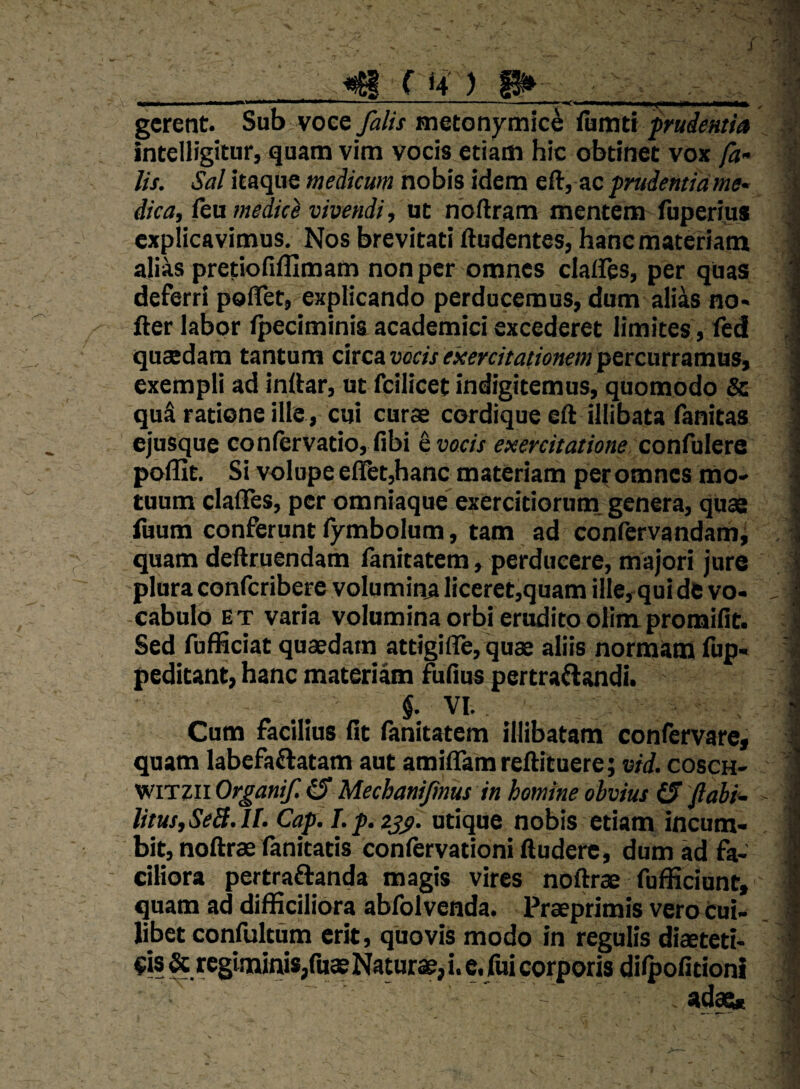 ^ ( 4 ) H» _ __, -V„ II a———.i,...... .. , ■ .— , , gerent. Sub voce falis metonymic^ tamtt f rudentia intelligitur, quam vim vocis etiam hic obtinet vox fa¬ lis. Sal itaque medicum nobis idem eft, ac prudentia me¬ dica, fca medice vivendi, ut noftram mentem'fuperius explicavimus. Nos brevitati ftudentes, hanc materiam alias pretiofifllmam non per omnes clalFes, per quas deferri polTet, explicando perducemus, dum alias no* fier labor fpeciminis academici excederet limites, fed quaedam tantum circa vocis exercitationem percurramus, exempli ad inftar, ut fcilicet indigitemus, quomodo & qud ratione ille, cui curae cordique efl; illibata fanitas ejusque confcrvatio, fibi ^ vocis exercitatione conCaletQ poffit. Si volupe eltet,hanc materiam per omnes mo' tuum clalTes, per omniaque exercitioruni genera, quae fuum conferunt fymbolum, tam ad confervandami quam deftruendam fanitatem, perducere, majori jure plura conferibere volumina liceret,quam ille, qui de vo¬ cabulo ET varia volumina orbi erudito oKm promifit. Sed fuBiciat quaedam attigide, quae aliis normam fup- peditant, hanc materiam &fius pertraAandi. §. VI. Cum facilius fit fanitatem illibatam confervare, quam labefaftatam aut amiflamreftituere; vid. cosch- WiTzn Organi/. ^ Mechanifmus in homine ohvius (5 fabi'- litusySeS.lI. Cap. I.p.zjg. utique nobis etiam incum¬ bit, noftrae fanitatis confervationi ftuderc, dum ad fa¬ ciliora pertraftanda magis vires noftrae fufficiunt, quam ad difficiliora abfolvenda. Praeprlmis vero Cui¬ libet confultum erit, quovis modo in regulis diaeteti¬ cis & regiminis,fu® Naturae,!, e. fui corporis dilpofitioni Sidae*