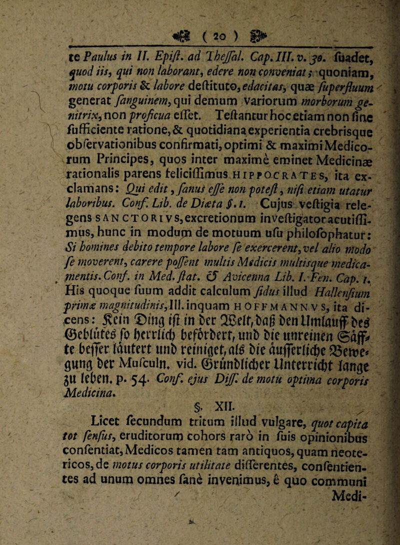 te Paulus in If. Epifl. ad Ihejfal. Cap. IIT. v. jtf. iluadet, quod iis, qui non laborant, edere non conveniat ; (\Vion\sxn^ motu corporis Sx. labore deditaw, edacitas, quae fuperfluum generat fanguinem,qw demum variorum morborumge~ nitrixi non projicua cflet. Teflantur hocetiam non fine fufficicnte ratione, & quotidiana experientia crebrisque obfervationibus confirmati, optimi & maximi Medico¬ rum Principes, quos inter maxime eminet Medicinae rationalis parens feliciflimus HIPPOCRATES, Jta ex¬ clamans : Qui edit ,fanus ejfe non potefl j nifi etiam utatur laboribus. Conf. Lib. de Diata S.t. Cujus veftigia rele¬ gens SAN CTORivs,excretionam inveftigatoracutiffi- mus, hunc in modupa de motuum ufu philofophatur; Si homines debito tempore labore fe exercerent, vel alio modo fe moverent, carere pojfent multis Medicis multisque medica¬ mentis. Con/. in Med.flat. cS Avicenna Lib. J. Feti. Gap. t. His quoque fuum addit calculum fidus illud Halknfiwn primx magiiitudms,\\\. inquam hofkmannvs, ita di- .cens:^ ^cin ©mg ifi in bec !Belf,l)ag ©eblute^ fo herrlidj bef^rberf, «n5 Me utireinen ©dflf;» te bejTer idutert unb reintgehfll^ Me dufferlidie 58eme» gwng ber Mufculn. vid. ©runblicber Untereicbt iangc gU leben. p- 54- ejus Dijf. de motu optima corporis Medicina. §. XII. Licet fecundum tritum iiliid vulgare, quot capita tot fenilis, eruditorum cohors raro in fuis opinionibus confentiat, Medicos tamen tam antiquos, quam neote¬ ricos, de motus corporis utilitate diflerentes, confentien- ces ad unum omnes fand invenimus, ^ quo communi '' Medi-