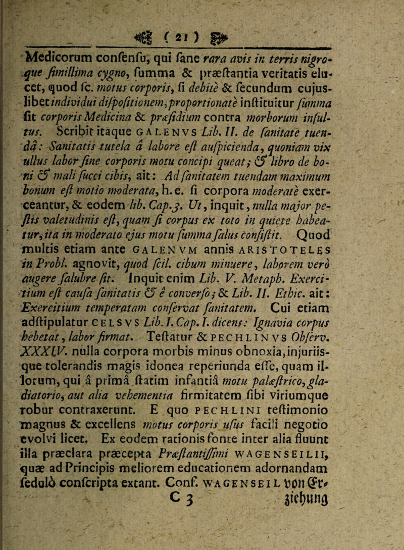 ^ ( g f) p»_' Mi^dicorum confenfu, qui fane rara avis in terris nigro- que fimillima cygno^ fumma & praeftantia veritatis elu¬ cet, quod fc. fnotus corporis^ fi debite & fecundum cujus- I hhttindwiduidifpofitionemyproportionate inftituitur fumma [ fit corporis Medicina & frtefidium contra morborum infui- tus. Scribit itaque g a l e N vs Lilu IL de fanitate tuen¬ da: Sanitatis tutela d labore eft aufpkienda^ quoniam vix ullus labor fine corporis motu concipi queat i (S libro de bo- I ni c5* mali fucci cibis^ ait: Ad fanitatem tuendam maximum bonum efl motio moderata^ h.e. fi corpora moderate exer¬ ceantur, & eodem Itb. Cap.j. Ut, inquit, nulla major pe- flis valetudinis efl^ quam fi corpus ex toto in quiete habea¬ tur^ ita in moderato ejus motu fummafalus confiflit. Quod^ multis etiam ante galen vm annis aristoteles ■; in ProbL agnovit, quod fciL cibum minuere^ laborem vero ;| augere falt^re fit. Inquit enim Lib. V. Metaph. Exerci¬ tium efi caufa fanitatis CJ e converfo^ & Lib. IL Ethic. ait: Exercitium temperatam confervat fanitatem. Cui etiam adftipulatur c e L s v s Lib. L Cap. L dicens: Ignavia corpus hebetat^ labor firmat. Teftatur & pechlinvs Obferv. XXXLV. nulla corpora morbis minus obnoxia,injuriis¬ que tolerandis magis idonea reperiunda efie, quam il- 1 lorum, qui a prima.ftatim infantia motu pakftrico^gla- |! diatorioj aut alia vehemenna firmitatem fibi viriumque 'I robur contraxerunt. E quo pechlini teftimonio ' magnus & excellens motus corporis ufus facili negotio j evolvi licet. Ex eodem rationis fonte inter alia fluunt il illa praeclara praecepta Frceftantijfimi wagenseilii, I quae ad Principis meliorem educationem adornandam I fcduld conlcripta exeant. ConE w a ge n s e i l Vjon I c 3