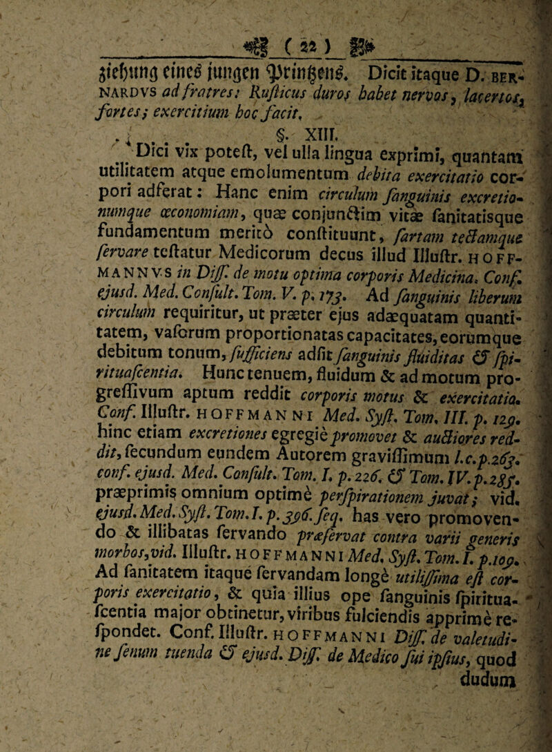 fortes f exercitium hoc facit, §. Xlll utilitcitcrn ^tcjuc emolumentum debita exercitatio cor* ^ - pori ddfcrdt i Pl^nc enim circulum Jhtwuinis excretio^ « numque qu^ co fanitatisque I Fundamentum merito conftituunt, fartam tcBamque 1 fervare tedatur Medicorum decus illud Illuftr. h off- \ M A N N V s in Dijf de motu optima corporis Medicina. Conf. \ ejusd. Med, Ccnfult. Tom» V. p, lyj. Ad /anguinis liberum 1 circulum requiritur, ut prseter ejus adaequatam quanti* ^ tatem, vaforiim proportionatas capacitates, eorumquo J debitum tonum,^d^tfanguinis fuiditas fpi^ | rituafcentia. Hunc tenuem, fluidum & ad morum nrn- V **■ I dudum ‘l