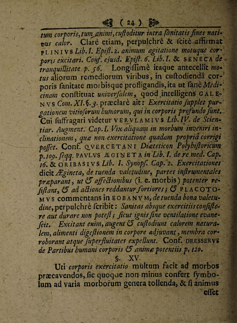 tum corporis,tunijinimi,cuftoditur intra fanitatis fines nati¬ vus calor. Clar^ etiam, perpulchre & rcit^^ffirmat p M NIV s Lib. I. Epift. 2. animum agitatione motuq^ue cor- pons excitari. Conf. ejusd. Epijl. 6. Lib.l. & SENECA (fe tranquillitate p. j6. Longifllm^ itaque antecellit wo» /«Xaliorum remediorum viribus, in coftodicnda cor¬ poris fanitate morbisque profligandis, ita ut imhMedi- ciftam conftituat univerfalem, quod.intelligens gale- N vs Com.Xlfi’3- praeclare ait: ExercitatioJupplet fur- oationem vuioforum humorum, qui in corporis profundo fiunt. tiiui fufFragari videtur v E R vl a m i v s Lib. IV. de Scien- tiar. Augment. Cap.L Vix aliquam in morbum inveniri in¬ clinationem, que non exercitatione quadam propria corrigi pojfet. Conf. Q.VERCETANr Dieteticon Polyhiftoricum p.iog. feqq. pavlvs ae g i n e t a Lib. I. de re med. Cap. /ii. & ORiBASi vs L/5. /. Synopfi. Cap. 2. Exercitationes dicit Mgineta, de tuenda valetudine, partes inftrumentales preparant, ut(SaffeBionibus (i. e. morbis) potenter re- ftftant, (5 ad aBiones reddanturfiortiores} 0 P L A C OTO- M V s commentans in E o b a N v M, de tuenda bona valetu¬ dine, perpulchre fcribit: Sanitas absque exercitiisconfifte^ re aut durare non potefit ficut ignisftne ventilatione evane- fieit. Excitant enim, augent 0 cuji odiunt calorem natura¬ lem, alimenti digejlionem in corpore adjuvant, membra cor¬ roborant atque Juperfiuitates expellunt. Conf DRESSERys de Partibus humani corporis 0 animse potentiis f. no, §. XV. \3ti corporis exercitatio multum facit ad morbos praecavendos,,fic quoque non minus confert fymbo-, Ium ad varia morborum genera tollenda, & 1} animus ■eflfet