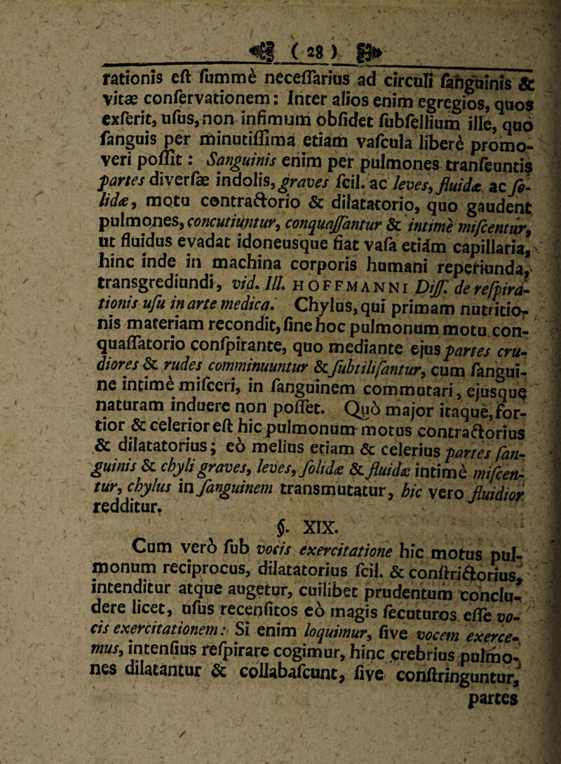 ^ ('281 ^ rationis eft fumm^ neceflarids ad circuli rahgbinis & vitae confervationem: Ititer alios enim egregios, quos exferit, ufus,non infimum obfidet fubfeJIium ille, quo fanguis per minutiffiraa etiam vafcula liberi promo¬ veri poffit: Sanguinis eriim per pulmonei tranfeuntis partes d\v&c(x mdo\\s, graves fcil. zc leves, jluid<t ac fa- M(B, motu contraaorio & dilatatorio, quo gaudent pulmones, eoncutiujitur, con^uajpintur & intinte tnifcenttirf ut fluidus evadat idoneusque fiat vafa etiim capillaria, hinc inde in machina corporis humani reperiunda,' transgrediundi, vid. ///. h O f f m a n n i Dif. de refhird- tionis ufu in arte medica. Chylus, qui primam nutritidr nis materiam recondit,finenoc pulmonum motu con- quaflTatorio conlpirante, quo mediante ejus partes cru¬ diores & rudes comminuuntur & fubtilifantur, cum fangui- ne intime milceri, in languinem commutari, ejusque naturam induere non poflet. Qjj5 major itaque,for¬ tior & celerior eft hic pulmonum motus contraaorius ,& dilatatorius; e6 melius etiam & celerius partes fan- guinis & chyli graves, leves, folidte & fluidie int\m h mifcen- tur, chylus in fanguinem transmutatur, hic Sito Jluidm redditur, 5. XIX. Cum veri fub votis exercitatione \{ic motus pul¬ monum reciprocos, dilatatorius Icil. & conftriaorius mtenditur atque augetor, cuilibet prudentum cohclu-^ dere licet, ufus recenfitos eo magis fecuturos,elTe vo¬ cis exercitationemSi inim loquimur, five vocem exerce- iH«r, intenfius refpirare cogimur, hinc .crebrius puliho- nes dilatantur & coUabalcunt, five conftringuntur^ partes