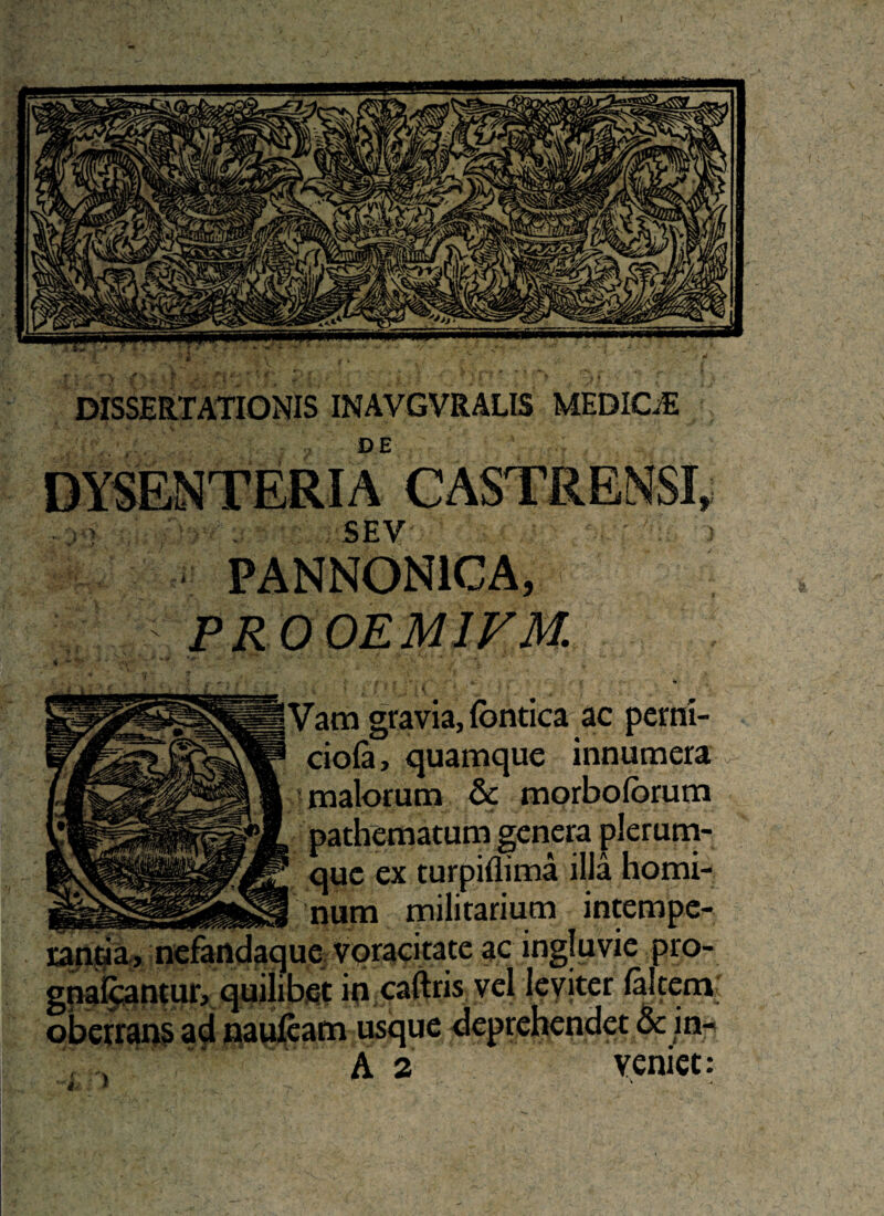 DISSERTATIONIS INAVGVRALI5 MEDIOS DE SEV PANNONICA, ; PR00EM1VM. Vam gravia, fbntica ac petni- ciola, quamque innumera ? malorum & morboforum , pathematum genera plerum- 1 que ex turpiflima illa horni- ! num militarium intempe- ue voracitate ac ingluvie pro- i bet in caftris vel leviter laltem oberrans ad nauteam usque deprehendet & in- rantjia, n