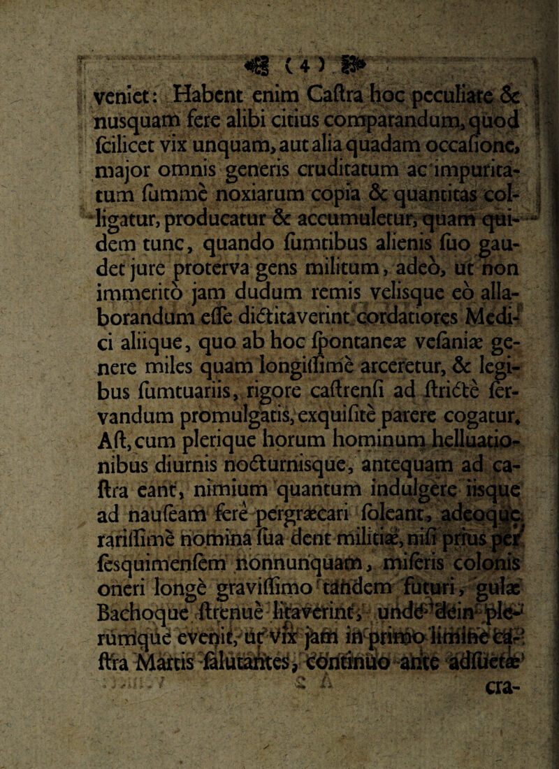 .. veniet: Habent enim Caftra hoc peculiare $c nusquam fere alibi citius comparandum, quod fcilicet vix unquam, aut alia quadam occafionc, major omnis generis cruditatum ac impurita¬ tum fumme noxiarum copia & quantitas col¬ ligatur, producatur & accumuletur, quam qui¬ dem tunc, quando fumtibus alienis fuo gau¬ det jure proterva gens militum, adeo, ut non immerito jam dudum remis velisque eo alla- borahddm efle dietitaverintfeordatiores Medii ci aliique, quo ab hoc Ipontaneae velaniae ge¬ nere miles quam longiturne arceretur, & legi¬ bus fumtuariis, rigore caftrenfi ad ftridte (er- vandum promulgatis, exquifite parere cogatur* A.ft, cum plerique horum hominum helluatio- nibus diurnis hodturnisque, antequam ad ca¬ ftra eant, nimium 'quantum indulgere iisque ad nauteam fere pcrgr^^f !lqleant, adeoque. rariflime nomina lua dent militiae, niO prius peir' fesquimenlem nonnuriquam, mileris colonis rum ftSra Mattis in primo iimihe fc^r! , continuo ante adfoetae MBMBi aa- c* /i :4piife 4fk * I