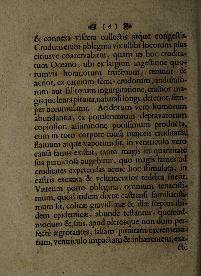 «i ( .o n* & connexa vilcera colle&is atque congeftis. Crudum enim phlegma vix ullibi locorum plus citiusve coacervabitur, quam in hoc crudita¬ tum Oceano, ubi ex largiori ingeftione quo¬ rumvis horariorum fru&uum, tenuior & acrior, ex carnium fcmi-crudorum, indurato¬ rum aut falitorum ingurgitatione, cralfior ma- crjsque lenta pituita,naturali longe deterior, fcm- per accumulatur. Acidorum vero humorum abundantia, ex potulentorum depravatorum copiofiori aflumtionc potiflimum produfta, cum in toto corpore caula majoris cruditatis,: flatuum atque vaporum fit, in ventriculo vero caufa famis exiftat, tanto magis in quantitate lua perniciola augebitur, quo mapis fames ad cruditates expetendas acore hoc ffimulata, in caftris excitata & vehementior reddita fuerit. Vitreum porro phlegma, omnium tenacilfi- mum, quod itidem diaetae caftrenfi familianfli- mum fit, colicae graviflimae & illae fcepius ibi¬ dem epidemicae, abunde teftantur, quemad¬ modum &, fitis, apud plerosquc non dum per¬ fere aegrotantes, falfam pituitam excrementi- tiaro, ventriculo impactam & inhaerentem, exa-