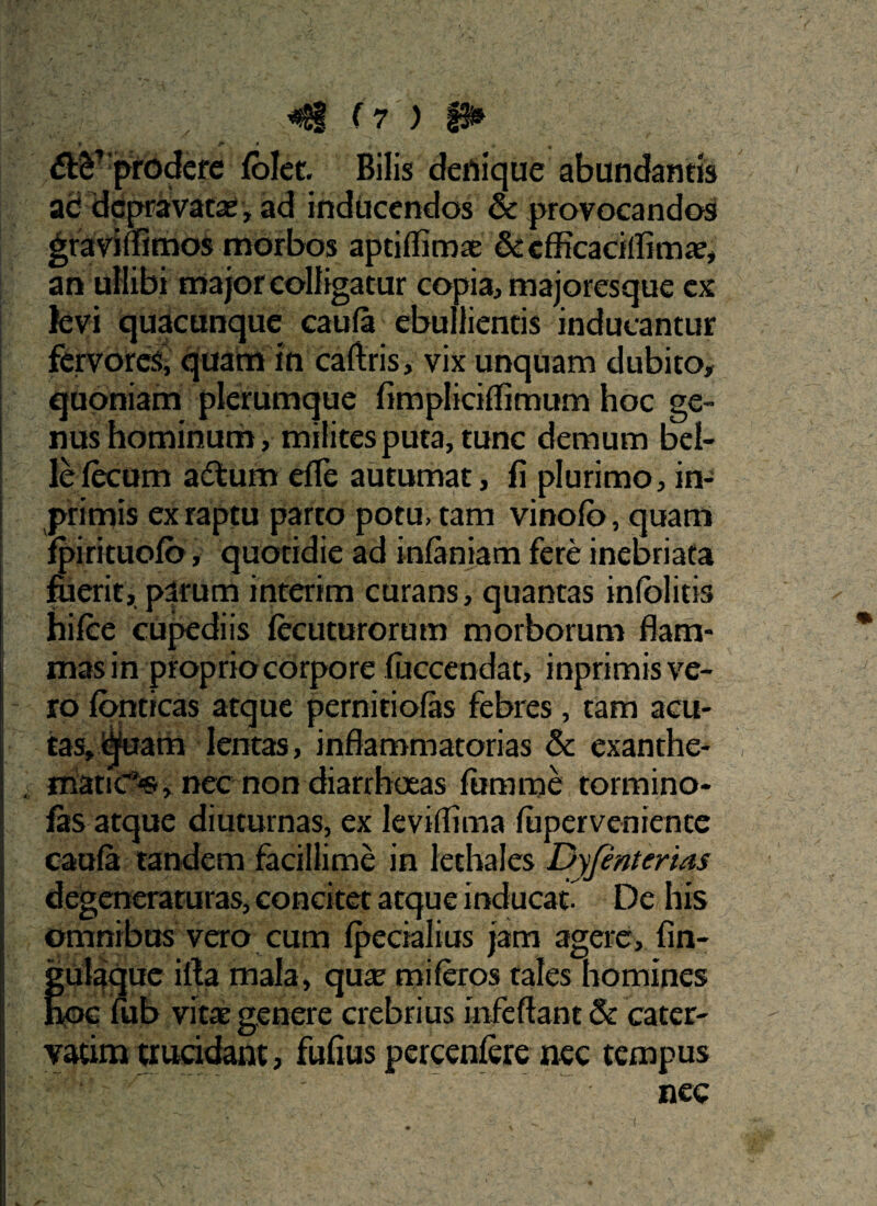 t J' » . 1 j, prodere folet. Bilis denique abundantis ad depravatas, ad inducendos & provocandos graviflimos morbos aptiffimae & cfficacillimae, an ullibi major colligatur copia, majoresque ex levi quacunque caufa ebullientis inducantur fervores, quam in caftris, vix unquam dubito, quoniam plerumque fimpliciffimum hoc ge¬ nus hominum, milites puta, tunc demum bel¬ le fecum adtum effe autumat, fi plurimo, in- primis ex raptu parto potu, tam vinofb, quam fpirituofb, quotidie ad infaniam fere inebriata fuerit, parum interim curans, quantas infblitis hifce cupediis fecuturorum morborum flam¬ mas in proprio corpore fuccendat, inprimis ve¬ ro fornicas atque pernitiofas febres, tam acu¬ tas, quam lentas, inflammatorias & exanthe¬ matici, nec non diarrhoeas fumme tormino- fas atque diuturnas, ex leviilima fupervenience caufa tandem facillime in lethales Dyjenterias degeneraturas, concitet atque inducat- De his omnibus vero cum fpecialius jam agere, fin- jgulaque i fla mala, quae mi feros tales homines Eoe fub vitae genere crebrius mfeftant & cater- vatim trucidant, fufius percenfere nec tempus . ' ’ nec