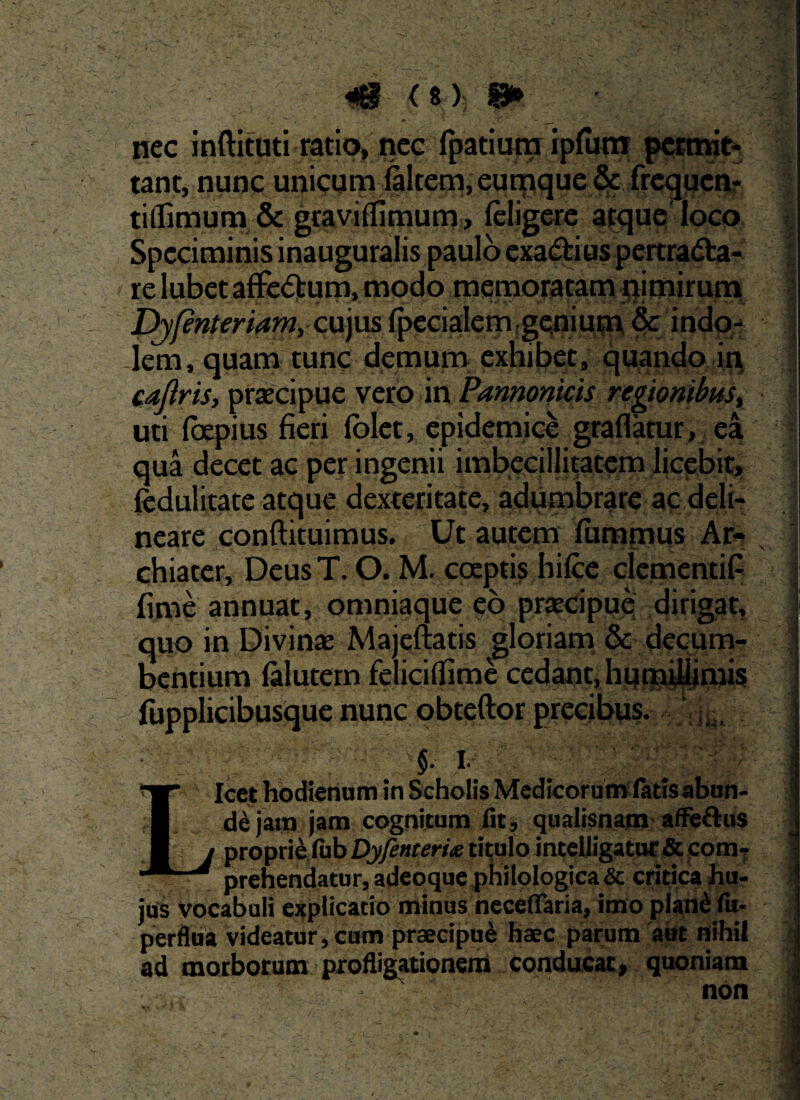 nec {patiugj; ipfutn permit- tant, nunc unicum (altem, eumque & frequen- tilfimum & gtaviflimum, (eligere atque loco Speciminis inauguralis paulo exa&ius pertradfca- relubetaffedum. modo memoratam nimirum Djfenteriam, cujus (pedalem genium & indo¬ lem, quam tunc demum exhibet, quando in caflris, praecipue vero in Pannonicis regionibust uti (oepius fieri (olet, epidemice graflatur, ea qua decet ac per ingenii imbecillitatem licebit, fedulitate atque dexteritate, adumbrare ac deli¬ neare conftituimus. Ut autem fummus Ar¬ chiater, Deus T. O. M. coeptis hilce clementiP fime annuat, omniaque eo praecipue dirigat, quo in Divina: Majeftatis gloriam & decum¬ bentium (alutem felicifllme cedant, humillimis fiipplicibusque nunc obteftor precibus. Icet hodienum in Scholis Medicorum latis abun- L de jam jam cognitum fit, qualisnam affe&us I proprie fub Dyfenteriie titulo intelligatur & com- f prehendatur, adeqquephiloIogica& critica hu¬ jus vocabuli explicatio minus neceflaria, imo plan£ fu- a perflua videatur, cum praecipui haec parum aut nihil ad morborum profligationem conducat, quoniam 1
