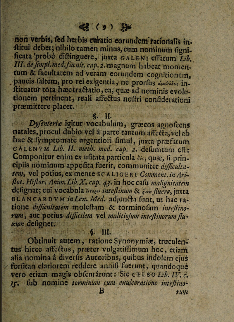 fiori verbis, fed herbis eatatio eorundemrationalis in- rtitui debet; nihilo tamen minus, cum nominum figni- ficata ’prob& diftinguere, juxta caleni effatum Lib. III. dejbnpl.med.facult. cap.2. magnum habeat momen¬ tum & facultatem ad veram eorundem cognitionem, . paucis faltem, pro rei exigentia, ne prorfus in- ftituatur t6ta haectraflatio, ea, quae ad nominis evolu¬ tionem pertinent, reali affeftus noftri confiderationi praemittere placet. §. II. DyfenterU igitur vocabulum, graecos agnofcens ; natales, procul dubio vel 3 parte tantum affe&a, vel ab hac & fymptomate urgentiori fimul, juxta praefatum, galenvm Lib. II. meth. med. cap. 2. defurntum eft; Componitur enim ex ufitata particula da?, quae, fi prin¬ cipiis nominum appofita fuerit, communiter difficulta- ! tem, vel potius,ex mente scaligeri Ccmment.in Ari- (lot. Hiflor. Anim.Lib.X. cap. 43. in hoccafu mahgnitatem defignat; cui vocabula 'vrsge y inteftinum & c!,,:fluere, juxta B L a n c a r D v m in Lex. Med. adjunfta funt, ut hac ra¬ tione difficultatem moleftam & torminofam inteftino- rum, aut potius difficilem vel malitiojum inteftinorum flu¬ xum defignet. j f 111. Obtinuit autemratione Synonymias, truculen¬ tus hicce affeftus, praeter vulgatiffimum hoc, etiam alia nomina a diverfis Amoribus, quibus indolem ejus Y forfitan clariorem reddere annifi fuerunt, quandoque vero etiam magis obfcuiirunt: Sic celso Lib. IV. c. Jj. fub nomine torminum cum exulceratione inteftino- < B rum •5- . ■■■ In .  .• r -— ■w..';# < *C A - W ' \ y - ' ■ s . 'i *