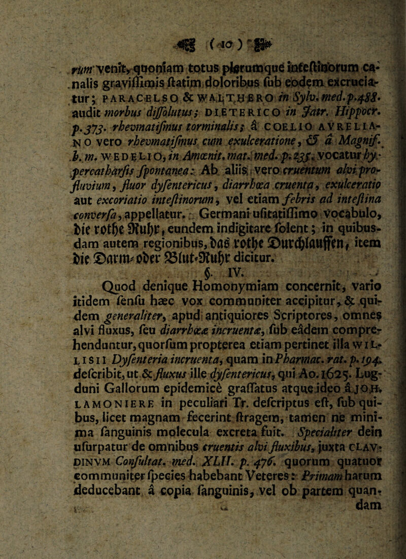 ) ( to ) “ - rWvenit, quoniam totus pterumque Safeftinorqna ca- .nalis gravifllmis ftatim doloribus fub eodem excrucia,- tur; paracelso&walthbro /« Sylv.med.p)f&g. 9 audit morbus difoluwi D l ET e R i c o in $atr. Hippocr. I p.373. rkevmatifmus torminalis; a coelio avrelia* | M o vero rhevmatiflnuscum exulceratione , d Magnif. 1 . I. m. WE D E L I o, in Amocnit, mat. med- p. yjvvocatur^y-- V® percatb&rfis fpontanea: Ab aliis vero cruentum alvi pro* 9 fluvium, fluor dyfentericus, diarrhoea cruenta, exulceratio ■ aut excoriatio inteftinorum, vel etiam febris ad inteflina | converfa,appellatur,% Germaniufitatiflimo vocabulo, 1 fcte ro£f)e 91uj)E, eundem indigitare folent; in quibus. | dam autem regionibus, bfle i*0tl)C SDurd&lflttfffn, item j dicitur. : §. IV. ' ' : 3 Quod denique Homonymiam concernit, vario j itidem ienfu haec vox communiter accipitur,qui- : dem generaliter, apudandquiores Scriptores, omnes alvi fluxus, feu diarrboce incruenta:, fub eadem compre- henduntur, quorfumpropterea etiam pertinet illa wil- j L i s 11 Dyfenteria incruenta, quam mPbarmac. rat.p. 3 defcribit,ut & fluxus Wledyfentericus, qui A0.1625. Lug*'fl cluni Gallorum epidemice gradatus atque ideo fi jom ./« lamoniere in peculiari Tr. deftriptus eft, fub qui- | bus, licet magnam fecerint: ftragem, tamen ne mini- I ma languinis molecuta excreta fuit. Specialiter dein i ufurpatur de omnibus cruentis alvi fluxibus, juxta clav* ■} dinvm Confultat. med. XLH. p. 47(1. quorum quatuof a communiter fpecies habebant Veteres: Primam harum 1 deducebant, a copia languinis, vel ob partem quan- dam V. v ' ^ ^ - ‘ * • .Tv ~ \ A : >. ' - e- '• -r -• A -v