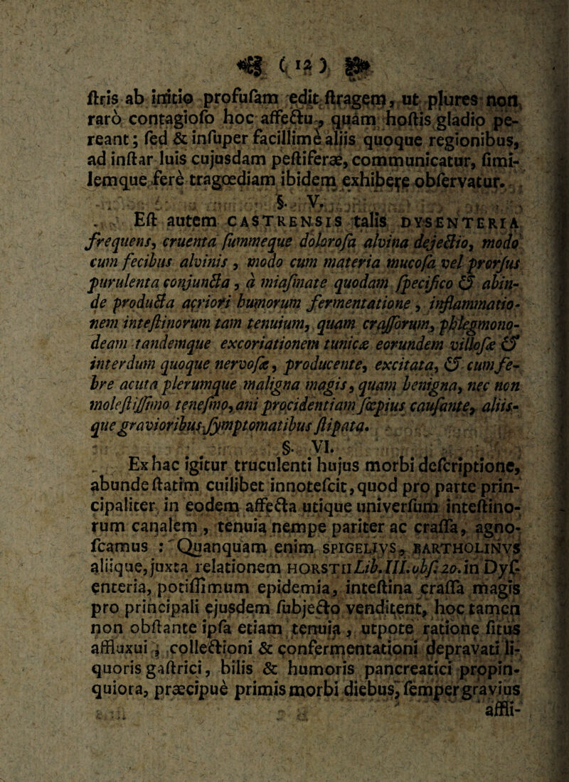 • r.. ficis- ab initio profa^na ftragem, ut plures npn, raro contagiofo hoc affe&u, quam hortis gladio pe¬ reant; fed & infuper facillime aliis quoque regionibus, ad inftar luis cujusdam peftiferae, communicatur, fimi- lemque fere tragoediam ibidem exhibere obfervatur. : §• V. .v Eft autem cascensis talis dysenteria frequens, cruenta fummeque dohrofa alvina dejeBio, modo tum fecibus alvinis, modo cum materia mucofa vel pror/us purulenta conjunBa, a miafmate quodam fpecifico & abin- de produBa acriofi humorum fermentatione, inflammatio¬ nem inteflinorum tam tenuium, quam crajforum, phlegmono- deam tandemque excoriationem tunicx eorundem villofleO interdum quoque nervofa, producente, excitata, (3 cum fe¬ bre acuta plerumque maligna magis, quam benigna, nec non moleftijjlmo tenefmo, ani procidentiam fiepius caufante, aliii- quegravioribusjymptomatibusfiipata- §. VI. Ex hac igitur truculenti hujus morbi defcriptione, abundertatim cuiijbet inno£efcit,quod pro parte prin¬ cipaliter in eodem affe&a utique univerrtim inteftino- rum caqalern , tenuia nempe pariter ac craffa, agno- fcamus : 'Qu an quam enim spigelivs , barthounvs aliique,juxta relationem noKsrnLib.IILobfl20/m Dyf- enteria, potiflimum epidemia, inteftina crarta magis pro principali ejusdemTubje&o venditent, hoc tamen non obrtante ipfa etiam tenuia, utpoteratione fitus affiuxui ; colleftioni & confermentationi depravati li¬ quoris gaftrici, bilis & humoris pancreatici propin¬ quiora, praecipue primis morbi diebus, fempergravius . M 1 affli-