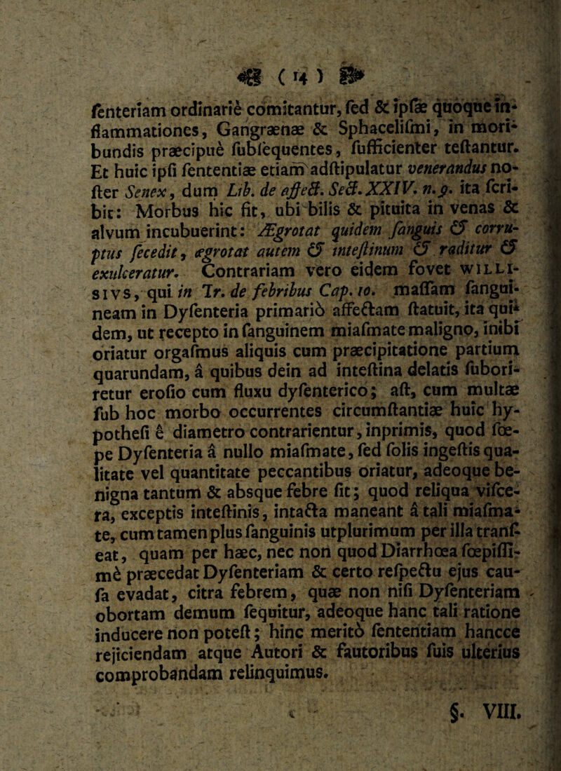 fenteriam ordinarie comitantur, (ed & iplae quoque in¬ flammationes, Gangraenae & Sphacelifmi, in mori¬ bundis praecipue fubfequentes, fufficienter teftantur. Et huic ipfi fententiae etiam adftipulatur venerandus no- fler Senex, dum Lib. de affeB. SeB. XXIV. n.g. ita feri» bic: Morbus hic fit, ubi bilis & pituita in venas & alvum incubuerint : JEgrotat quidem fanguis £5 corru¬ ptus fecedit, cegrotat autem (5 tnteflinum (2 raditur (5 exulceratur. Contrariam vero eidem fovet willi- sivs, qui lr. de febribus Cap. io. maflam fangui- neam in Dyfenteria primario afFeftam ftatuit, ita qui* dem, ut recepto infanguinem miafmate maligno, inibi oriatur orgafmus aliquis cum praecipitatione partium quarundam, & quibus dein ad inteftina delatis fubori- retur erofio cum fluxu dyfenterico; aft, cum multae fub hoc morbo occurrentes circumflandae huic hy- pothefi e diametro contradentur,inprimis, quod foe- pe Dyfenteria a nullo miafmate,fed folis ingeftisqua¬ litate vel quantitate peccantibus oriatur, adeoque be¬ nigna tantum & absque febre fit; quod reliqua vifce- ra, exceptis inteftinis, intafta maneant a tali miafma¬ te, cum tamen plus fanguinis utplurimum per illa trant eat, quam per haec, nec non quod Diarrhoea foepifll- nik praecedat Dyfenteriam & certo relpeftu ejus cau- fa evadat, citra febrem, quae non nifi Dyfenteriam obortam demum iequitur, adeoque hanc tali ratione inducere non poteft; hinc merito fententiam hancce rejiciendam atque Autori & fautoribus fuis ulterius comprobandam relinquimus. §. VIII.