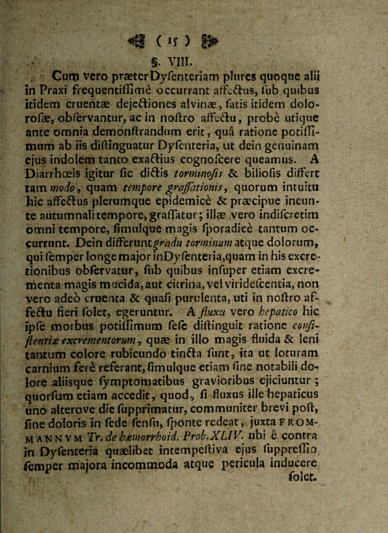 «8 (if ) £3» §• vm. Cum vero praeter Dyfenteriam plurcs quoque alii in Praxi frequentifllme occurrant affc&us, fub quibus itidem cruentae dejefliones alvinae, fatis itidem dolo» rofae, obfervantur, ac in noftro affeftu, probe utique ante omnia demonftrandum erit, qua ratione potilli- mum ab iis diftinguatur Dyfenteria, ut dein genuinam ejus indolem tanto exafiius cognofcere queamus. A Diarrhoeis igitur fic diftis tormimfu & biliofis differt tam modo i quam tempore gvajjationis, quorum intuitu hic affeftus plerumque epidemice & praecipue ineun- te autumnali tempore, graflatur; illae (vero indifcretim omni tempore, fimulque magis fporadice tantum oc¬ currunt. Dein differunt gradu torminum atque dolorum, qui femper longe major inDyfenteria,quam inhis excre* tionibus obfervatur, fub quibus infuper etiam excre¬ menta magis mucida,aut eurina, vel viridefeentia, non vero adeo cruenta & quafi purulenta, uti in noftro af- fe&u fieri folet, egeruntur. A fluxu vero hepatico hic ipfe morbus potiflxmum fe(e diftinguit ratione confi- ft entis excrementorum, quae in illo magis fluida & leni tantum colore rubicundo tinfta funt, ita ut loturam carnium fere referant,fimulque etiam fine notabili do¬ lore aliisque fymptomatibus gravioribus ejiciuntur ; quorfum etiam accedit, quod, fi fluxus ille hepaticus uno alterove diefiipprimatur, communiter brevi poft, fine doloris in fede fenfu, (ponte redeat, juxta From- m annVm Tr.deh&morrhoid. Prob.XLlV\ ubi e contra in Dyfenteria quaelibet intempeftiva ejus fupprefiio femper majora incommoda atque pericula inducere folet.