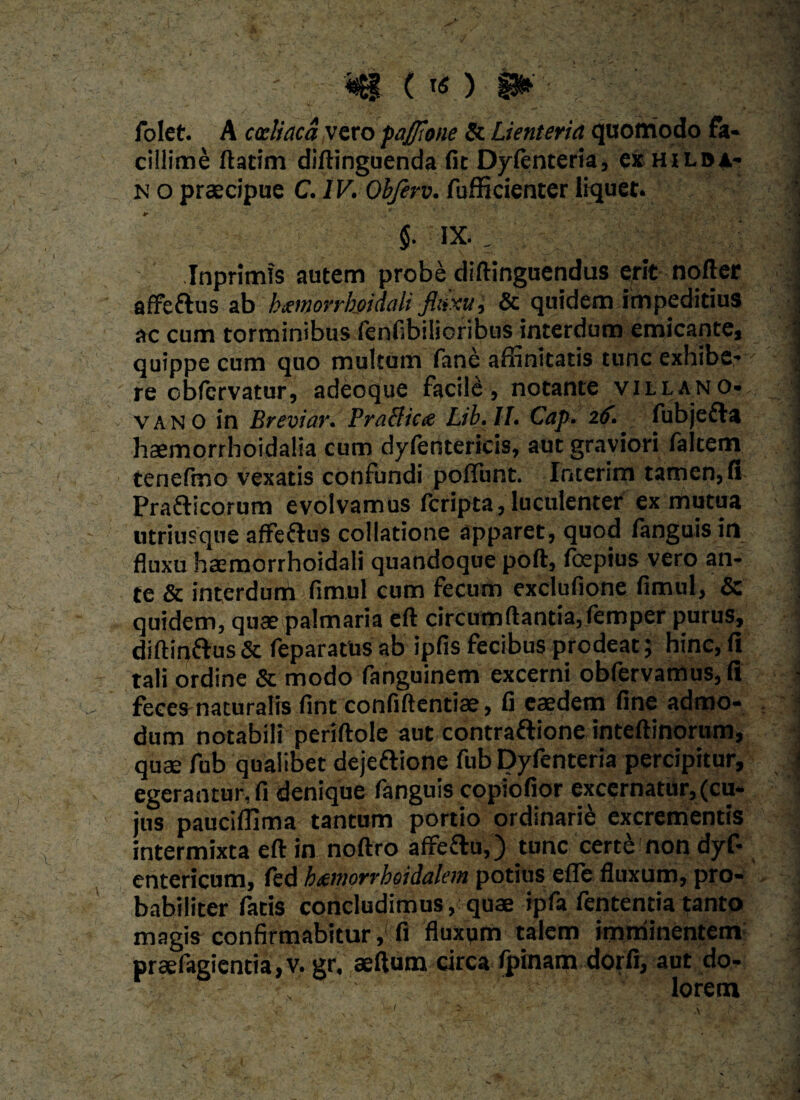 \ . t w- folet. A coeliaca vero paffione Sc Lienteria quomodo fa¬ cillime ftatim diftinguenda fit Dy/enteria, exHiLDA- n o praecipue C. IV. Obferv. fufficienter liquet. $. IX. . Inprimfs autem probe diftinguendus erit nofter affettus ab hxinorrhoidali fluxu, & quidem impeditius ac cum torminibus fenfibilioribus interdum emicante, quippe cum quo multum fane affinitatis tunc exhibe¬ re obfervatur, adeoque facile, notante villano- vano in Breviar. PraBicte Lib.ll. Cap. 26. fubjefta haemorrhoidalia cum dyfentericis, aut graviori falcem tenefmo vexatis confundi po/Tunt. Interim tamen, fi Pra&icorum evolvamus feripta,luculenter ex mutua utriusque affeftus collatione apparet, quod /anguis in fluxu haemorrhoidali quandoque poft, /cepius vero an¬ te & interdum fimul cum fecum exdufione fimul, & quidem, quaepalmaria eft circumflantia, femper purus, diftinftus & feparatus ab ipfis fecibus prodeat; hinc, fi tali ordine & modo fanguinem excerni obfervamus, fi fecesmaturalis fint confiftentiae, fi caedem fine admo¬ dum notabili periftole aut contraftione inteftinorum, quae fub qualibet dejeflione fub Dyfenteria percipitur, egerantur, fi denique fanguis copiofior excernatur, (cu¬ jus pauciffima tantum portio ordinarii excrementis intermixta eft in noftro affettu,) tunc cert£ non dyf- entericum, fed h&norrhoidalem potius efle fluxum, pro¬ babiliter fatis concludimus, quae ipfa fententia tanto magis confirmabitur,; fi fluxum talem imminentem praefagientia,v. gr, aeftum circa fpinam dorfi, aut do- • ’' ■ ~ ; : ' ■ lorem