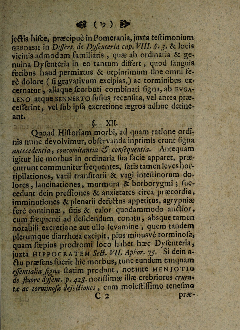 (T9 ) jeftis hirce, praecipue in Pomerania, juxta tefiimonium G.ERDESII in Differt. de Dyfenteria cap. VIII. §.3. & locis vicinis admodum familiaris , quae ab ordinaria & ge¬ nuina Dyfenteria in eo tantum differt, quod fanguis fecibus haud permixtus Sc utplurimum fine omnife¬ ri dolore ( fi geavativum excipias,) ac torminibus ex¬ cernatur , aliaque fcorbuti combinati figna, ab evga- leno atque sennerto fufius recenfita, vel antea prae- cefierint, vel fub ipfa excretione aegros adhuc detine¬ ant. $. XII. Quoad Hiftoriam morbi, ad quam ratione ordi¬ nis nunc devolvimur, obfervanda inprimis erunt figna antecedentia, concomitantia & confequenua. Antequam igitur hic morbus in ordinaria fua facie apparet, prae¬ currunt communiter frequentes, fatis tamen leves hor¬ ripilationes, varii tranfitorii & vagi inteftinorum do¬ lores, lancinationes, murmura & borborygmi; fuc- cedunt dein prefliones & anxietates circa praecordia, imminutiones & plenarii defeftus appetitus, agrypniae fere continuae, fitis & calor quodammodo auftior, cum frequenti ad defidendum conatu, absque tamen notabili excretione aut ullo levamine , quem tandem plerumque diarrhoea excipit, plus minusve torminofa, quam foepius prodromi loco habet hate Dyfenteria, juxta Hippocratem ScB. VII. Aphor. 73. Si deina- £lu praefens fuerit hic morbus, tunc eundem tanquam ejfcntialiafigna ftatim produnt, notante menjotio de fluore dyfent. p. 42$. notifllmae illae crebriores cruen- ac torminofie dejectiones, cnm moleftilfimo tenefmo