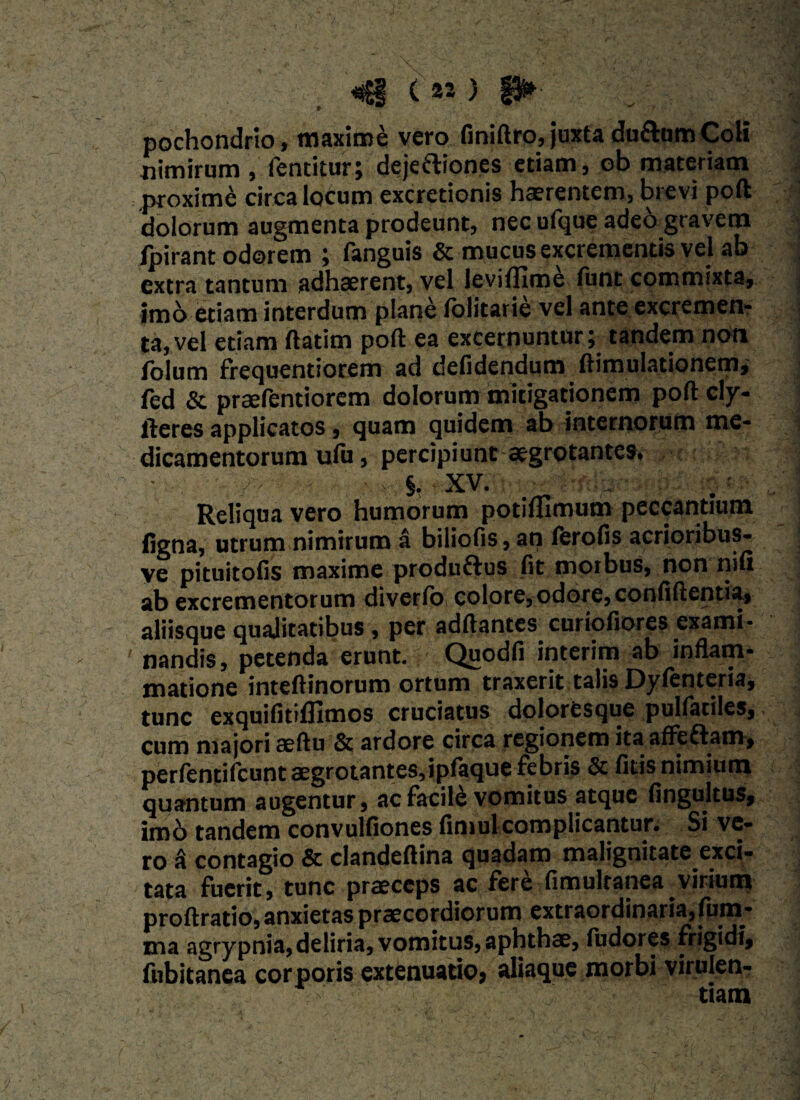 *§ <«) n* pochondrio, maxime vero finiftro, juxta duftumColi nimirum , fentitur; dejeftiones etiam, ob materiam proxime circa locum excretionis haerentem, brevi poft dolorum augmenta prodeunt, nec ufque adeo gravem Ipirant odorem ; fanguis & mucus excrementis vel ab extra tantum adhaerent, vel levifJIme funt commixta, imb etiam interdum plane folitarie vel ante excremen¬ ta, vel etiam ftatim poft ea excernuntur;, tande.m non foium frequentiorem ad defidendum ftimulationem, fed & prsefentiorem dolorum mitigationem poft cly- fteres applicatos, quam quidem ab internorum me¬ dicamentorum ulu, percipiunt aegrotantes. * §, XV. Reliqua vero humorum potiflimum peccantium ligna, utrum nimirum a biliofis, an ferofis acrioribus^ ve pituitofis maxime produftus fit morbus, non nifi ab excrementorum diverfo colore, odore, confiftentia, aliisque qualitatibus , per adftantcs curiofiores exami¬ nandis, petenda erunt. Quodfi interim ab inflam¬ matione inteftinorum ortum traxerit talis Dylenteria, tunc exquifitifllmos cruciatus doloresque puliatiles, cum majori aeftu & ardore circa regionem ita affeflam-, perfentifcunt aegrotantes, ipfaque febris & licis nimium quantum augentur, ac facile vomitus atque fingultus, imo tandem convulfiones fimul complicantur. Si ve¬ ro k contagio & clandeftina quadam malignitate exci¬ tata fuerit, tunc praeceps ac fere fimulranea virium proftratio, anxietas praecordiorum extraordinaria, lum¬ ina ^grypnia,deliria, vomitus, aphthae, iudores frigidi, fubitanea corporis extenuatio, aliaque morbi virulenr i*--' ' . ' 'C v- tiatn