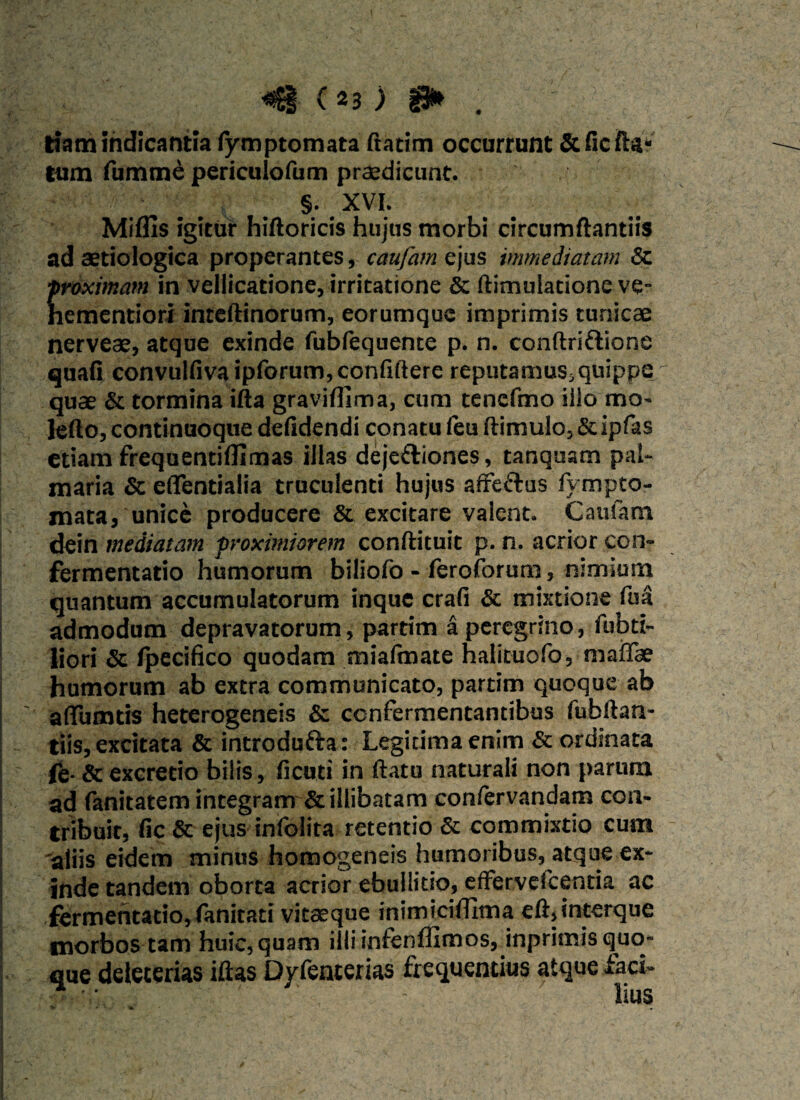 tiam indicantia fymptomata ftatim occurrunt & fic fta* tum fumme periculofum praedicunt. §. XVI. Miflls igitur hiftoricis hujus morbi circumflandis ad aetiologtca properantes, caufam ejus immediatam & ■proximam in vellicatione, irritatione & ftimulatione ve- hementiori inteftinorum, eorumquc imprimis tunicae nerveae, atque exinde fubfequente p. n. conftriflione quafi convulfiva ipforum,confidere reputamuSsquippe quae & tormina ifta graviflima, cum tencfmo illo mo- ledo, continuoque defidendi conatu feu ftimulo,&ipfas etiam frequentiffi mas illas deje&iones, tanquam pal¬ maria & eflentialia truculenti hujus affe&us fy mpto¬ mata, unice producere & excitare valent. Caufam dein mediatam proximiorem conftituit p. n. acrior con- fermentatio humorum biliofo - feroforum, nimium quantum accumulatorum inque crafi & mixtione fua admodum depravatorum, partim a peregrino, fubti- liori & Ipecifico quodam mialmate halicuofo, mafiae humorum ab extra communicato, partim quoque ab adimitis heterogeneis & confermentantibus fubdan- tiis, excitata & introdufta: Legitima enim & ordinata ie- & excretio bilis, fi cu.ti in ftatu naturali non parum ad fanitatem integram & illibatam confervandam con¬ tribuit, fic & ejus infolita retentio & commixtio cum 'aliis eidem minus homogeneis humoribus, atque ex¬ inde tandem oborta acrior ebullitio, effervefcentia ac fermentatio,fanitati vitaeque inimicillitm eft,interque morbos tam huic, quam illiinfenffimos, inprimis quo¬ que deleterias illas Dyfenterias frequentius atque faci- •S ■ V. ' . - Ilus