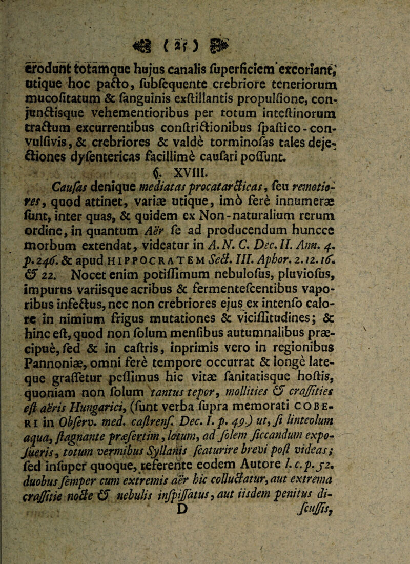 (Sf) |j| erodunt totamque hujus canalis fuperfkiemexcoriant,' utique hoc pafto, fubfequente crebriore teneriorum mucofitatum & (anguinis exflillantis propulfione, con- junttisque vehementioribus per totum inteftinorum cratium excurrentibus conftriftionibus (paftico-con- vulfivis, & crebriores & valde torminofas tales deje- triones dyfentericas facillime caufari poliunt. XVIII. Caufas denique mediatas procatarBicas, (eu remotio¬ res, quod attinet, variae utique, im6 fere innumerae fiint, inter quas, & quidem ex Non - naturalium rerum ordine, in quantum Aer fe ad producendum huncce morbum extendat, videatur in A.N. C. Dec.II. Asm. 4. p.246.Sc apud Hippocratem SeB. III. Apbor. 2.12.itf. 22. Nocet enim potiflimum nebulofus, pluviofus, impurus variisque acribus & fermentescentibus vapo¬ ribus infe&us, nec non crebriores ejus ex intenfo calo¬ re in nimium frigus mutationes & viciflitudines; & hinc eft, quod non folum menfibus autumnalibus prae¬ cipue, fed & in caftris, inprimis vero in regionibus Pannoniae, omni fere tempore occurrat & longe late- que grafietur pedimus hic vitae fanitatisque hoftis, quoniam non (blum tantus tepor, mollities £5 crajjities eft abris Hungarici, (lunt verba fupra memorati cob e- ri in Obferv. med. caftrenf. Dec. I. p. 49) ut, fi linteolum aqua, ftagnante pmfertim, lotum, ad folem ficcandum expo- Jiseris, toiusn vermibus SyUanis ftaturire brevi poft videas; fed infiiper quoque, referente eodem Autore /. c. p.j2, duobus femper cum extremis aer hic colluBatur,aut extrema crafttie noBe (5 nebulis infpifatus, aut iisdem penitus di- D fcuj/is,