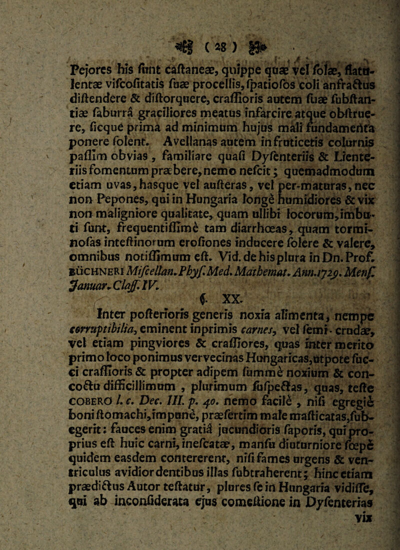 Pejores his mnt caftaneae, quippe qose vel Iolae, flatn- lentae vifcofitatis faae procellis, fpatiofos coii anfra&us diftendere & diftorquere, craffioris autem fuae fubftan¬ tias faburra graciliores meatus infarcire atque obftrue- re, ficque prima ad minimum hujus mali fundamedta ponere folent. Avellanas autem in fruticetis colurnis paffim obvias , familiare quafi Dylenteriis & Liente¬ riis fomentum praebere, nemo nefeit; quemadmodum etiam uvas, hasque vel aufteras, vel per-maturas, nec non Pepones, qui in Hungaria longe humidiores & vix non maligniore qualitate, quam ullibi locorum»imbu~ ti funt, frequentiffime tam diarrhoeas, quam tormr- nofas inteflinorum erofiones inducere folere & valere, omnibus nodffimum eft. Vid.dehisplHrainDn.Prof. BuchneRI Mifcdlaa.Pbyf.Med. Matbemat. Anrujzj). Menf. 3atimr.ClaJf.IV. f f XX. Inter poffenoris generis noxia alimenta, nempe terruptibilia, eminent inprimis carnes, vel femi- crudae, vel etiam pingviores & craffiores, quas inter merito primo loco ponimus vervecinas Hungaric3S,utpote fuc- ci craffioris & propter adipem (iimme noxium & con- eoftu difficillimum , plurimum fufpeflas, quas, tefte cobero l. e. Dee. III. p. 40. nemo facile , nili egregii boni ftomachi,impune, praefertim male mafticatas,fub- egerit; fauces enim gratial jucundioris faporis, qui pro¬ prius eft huic carni, inefeatae, manfu diuturniore foepe quidem easdem contererent, nili fames urgens & ven¬ triculus avidiordentibosillas fubtraherent; hinc etiam praedi&us Autor teftatur, plores fe in Hungaria vidilTe, qui ab inconfiderata ejus comeltione in Dyfenterias