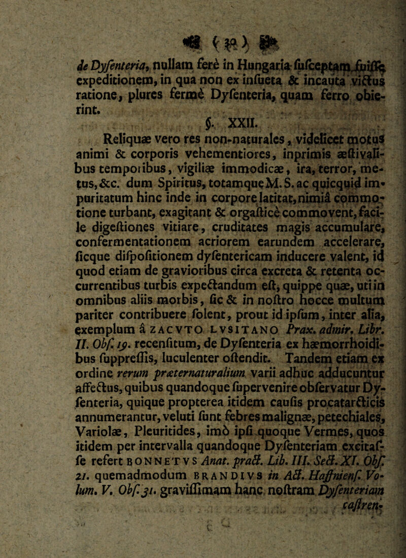 <*i ( > 8* ieDyfeMria, nullam £er£ in Hangaria rM(ccptam.iiuii% expeditionem, in qua non ex infueta & incauta vittus ratione, plures ferme Dyfenteria, quam ferro obie¬ rint. $, XXII. Reliquae vero res non-naturales, videlicet motus animi & corporis vehementiores, inprimis aeftivali- bus temporibus, vigiliae immodicae , ira, terror, me¬ tus, &c. dum Spiritus, totamqueM.S. ac quicquid im¬ puritatum hinc inde iti corporelatitat,nimia commo¬ tione turbant, exagitant & orgaftice commovent, faci¬ le digeftiones vitiare, cruditates magis accumulare, confermentationem acriorem earundem accelerare, iicque difpofitionem dyfentericam inducere valent, id quod etiam de gravioribus circa excreta & retenta oc¬ currentibus turbis expeftandum eft, quippe quae, uti in omnibus aliis morbis, fic & in noftro hocce multum pariter contribuere folent, prout id ipfum, inter alia, exemplum a zacvto lvsitano Prax.admir. Libr. II. Obf. ij>. recenfitum, de Dyfenteria ex haemorrhoidi- bus fuppreflis, luculenter oftendit. Tandem etiam ex ordine rerum fr&ternaturalium varii adhuc adducuntur affe&us, quibus quandoque fupervenire obfervatur Dy¬ fenteria, quique propterea itidem caulis procatarfticis annumerantur, veluti funt febres malignae, petechiales. Variolae, Pleuritides, im6 ipfi quoque Vermes, quos itidem per intervalla quandoque Dylenteriatn exeicaf- fe refert bonnetvs Anat.praB. Lib. IIJ. SeB.XI. Obf. 21. quemadmodum brandivs in AB. Haffnienf. Vo~