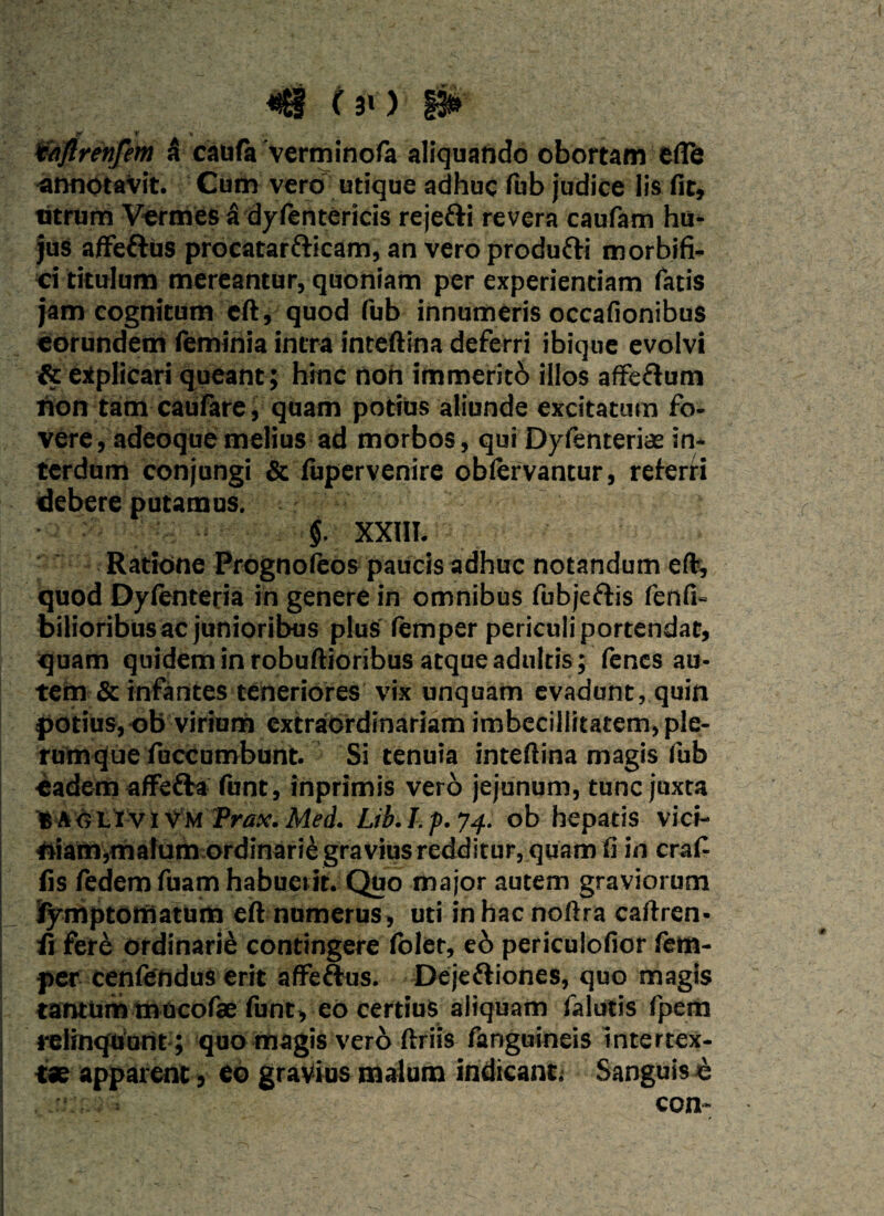 t «. taftrenfem 5 caufa verminofa aliquando obortam efle annotavit. Cum vero utique adhuc fub judice lis fit. Utrum Vermes a dyfentericis rejefti revera caufam hu¬ jus affe&us procatarfticam, an vero produfti morbifi- ci titulum mereantur, quoniam per experientiam Tatis jam cognitum eft, quod fub innumeris occafionibus eorundem feminia intra inteftina deferri ibique evolvi & explicari queant; hinc non immentb illos affe&um non tam caufare, quam potius aliunde excitatum fo¬ vere, adeoque melius ad morbos, qui Dyfenterice in¬ terdum conjungi & fupervenire oblervantur, referti debere putamus. §. XXIII. Ratione Prognofeos paucis adhuc notandum eft, quod Dyfenteria in genere in omnibus fubjeftis fenfi- bilioribus ac junioribus plus (emper periculi portendat, quam quidem in robuftioribus atque adultis; fenes au¬ tem & infantes teneriores vix unquam evadunt, quin potius, ob virium extraordinariam imbecillitatem, ple¬ rumque fuccumbunt. Si tenuia inteftina magis fub •eadem affefra funt, inprimis vero jejunum, tunc juxta B A o L i v i v m Trax. Med. Lib.Lp.y4. ob hepatis vici- niam,mafum ordinarie gravius redditur, quam fi in craf- fis fedem fuam habuerit. Quo major autem graviorum jfymptomatum eft numerus, uti inhacnoftra caftren- ii fere ordinarie contingere (olet, e6 periculofior fem- per cenfendus erit affe&us. Dejeftiones, quo magis tantum mucofae funt, eO certius aliquam falutis fpem relinquunt; quo magis vero ftriis fangulneis intertex¬ tae apparent, eo gravius malum indicant; Sanguis &