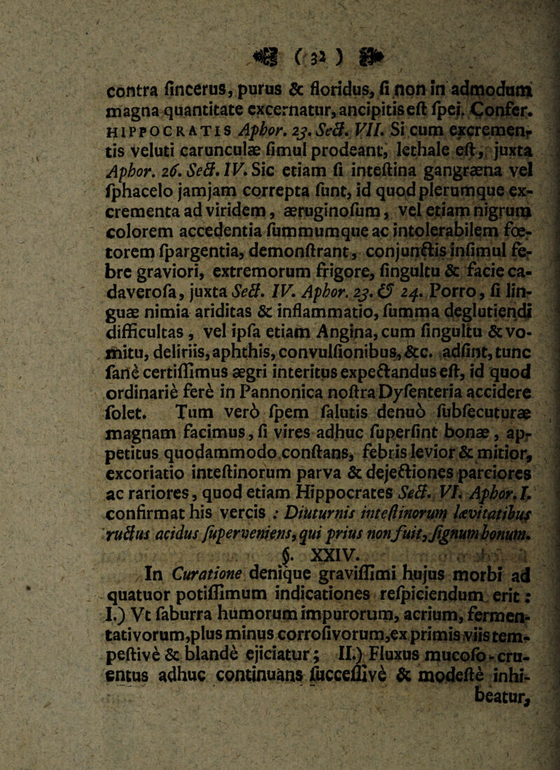 m C(so m , contra fincerus, purus & floridus, (1 non In admodum magna quantitate excernatur,ancipitiseft fpei. Confer. Hippocratis Afbor.2j.Se3. VII. Si cum excremenr tis veluti carunculae fimul prodeant, lethale eft, juxta Apbor. z6.Se3.IV. Sic etiam fi inteftina gangraena vel fphacelo jam jam correpta funt, id quc\d plerumque ex¬ crementa ad viridem, aeruginofum, vel etiam nigrum colorem accedentia fummumque ac intolerabilem foer torem fpargentia, demonftrant, conjungis infimul fe¬ bre graviori, extremorum frigore, flngultu Sc facie ca* daverofa, juxta Se3. IV. Apbor. zj.(5 24. Porro, fi lin¬ guae nimia ariditas & inflammatio, fumma deglutiendi difficultas, vel ipfa etiam Angina, cum fingultu & vo- tnitu, deliriis, aphthis, convulfionibus, &c. adfint,tunc fane certiffimus aegri interitus expeftandus eft, id quod ordinarii fere in Pannonica noftra Dyfenteria accidere folet. Tum ver6 Ipem falutis denuo fubfecuturae magnam facimus,fi vires adhuc fuperfint bonae, ap¬ petitus quodammodo conftans, febris levior & mitior, excoriatio inteftinorum parva & dejettiones parciores ac rariores, quod etiam Hippocrates Se3. VI. Apbor. I. confirmat his vercis : Diuturnis inte(linorum levitatibus ru3us acidus fuperveniens, qui prius nonfuit,ftgnumbonum. $. XXIV. % In Curatione denique gravifllmi hujus morbi ad quatuor potiflimum indicationes refpiciendum erit: I.) Vt faburra humorum impurorum, acrium, fermen¬ tati vorum,plus minus corrofivorum,ex primis viis tem- peftive & blande ejiciatur; IIA Fluxus mucolo - cru¬ entus adhuc continuans fucceflive Si modefte inhi¬ beatur.