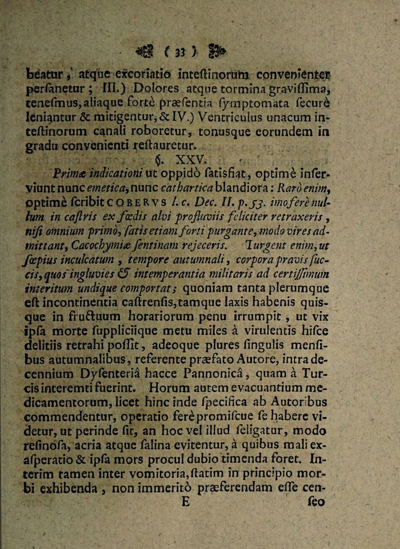 - f 3? > S* beaturatque excoriatio inteftinorum convenienter perfanetur; III») Dotores atque tormina graviffima, tenefmus,aliaque forte praefentia fymptomata fecur& leniantur & mitigentur, & IV.) Ventriculus unacum in- teftinorum canali roboretur, tonusque eorundem in gradu convenienti reftauretur. XXV. ?. Prima indicationi ut oppido fatisfiat, optime infer- Viunt nunc emetica, nunc cathartka blandiora: Raro enim, optime fcribit cobervs l.c. Dec. II. p. jj. imo fer e nul¬ lum in caftris ex foedis alvi profluviis feliciter retraxeris, nifi omnium primo, fatisetiam forti purgante, modovires ad¬ mittant, Cacothymiec feminant rejeceris. Purgent enim, ut faepius inculcatum , tempore autumnali, corpora pravis fuc- cis, quos'ingluvies (S intemperantia militaris ad certijjimum interitum undique comportat; quoniam tanta plerumque eft incontinentia caftrenfis,tamque laxis habenis quis¬ que in frufruum horariorum penu irrumpit, ut vix fpfa morte fuppliciique metu miles a virulentis hifce deliciis retrahi poffit, adeoque plures lingulis menfi- bus autumnalibus , referente praefato Autore, intra de¬ cennium DyfenteriS hacce Pannonica, quam a Tur¬ eis interemti fuerint. Horum autem evacuantium me¬ dicamentorum, licet hinc inde fpecifica ab Autoribus commendentur, operatio ferepromifeue fe habere vi¬ detur, ut perinde fit, an hoc vel illud /eligatur, modo refinofa, acria atque falina evitentur, a quibus mali ex- afperatio & ipfa mors procul dubio timenda foret. In- terim tamen inter vomitoria,ftatim in principio mor¬ bi exhibenda , non immeritb praeferendam efle cen- E feo