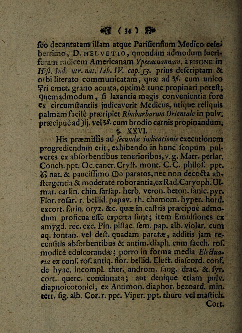 ccd decantatam illam atque Parifienfium Medico celei berrimo, D. helvetio, quondam admodum lucri¬ feram radicem Americanam Ypecacuannam, a pisone in 1 ffift.lnd. utr.nat. Lib.IV. cap.yj. prius deferiptam & orbi literato communicatam, quae ad 5/. cum unico | ?ri emet, grano acuata,optim£ tunc propinari poteft; quemadmodum, fi laxantia magis convenientia fore ;; ex circumflandis judicaverit Medicus, utique reliquis ) palmam facile praeripiet Rbabarbarum Orientale in pulv; | praecipue ad)ij. vel 3& cum brodio carnis propinandum. ' §. XXVI. ,-y. I His praemiffis ad Jecundte indicationis exccutionem progrediendum erit, exhibendo in hunc' fcopum pul- ? veres ex abforbentibus tenerioribus, v.g. Matr. periar. ’ Conch.ppt. Oc.cancr.Cryft. mont. C.C. philofi ppt. Ss nat. & pauciflimo 0o paratos, nec non decofta ab- ftergentia & moderate roborantia,ex Rad.Caryoph. Ul- mar. carlin. chin. farfap. herb. veron. beton. fanic. pyr. Flor, rofar. r. bellid. papav. rh. chamom. hyper. hord. excort. farin. oryz. &c. quae in caftris praecipue admo¬ dum proficua efle experta fuqt; item Emulfiones ex amygd. rec.exc. Pin. pifiac. fem. pap. alb. violar. cum aq. fontan. vel deft. quadam paratae, additis jam re- ; cenfitis abforbentibus & antim.diaph. cum facch. roC modice edulcorandae; porro in forma media EleBua- ria ex conf. rof.antiq. flor, bellid. Eleft. diafeord. conf. de hyac. incompl. ther. androm. fang. drac. & fyr. cort. querc. concinnata; aut denique etiam pulv. diapnoicotonici, ex Antimon. diaphor. bezoard. min. terr. fig. alb. Cor. r. ppt. Viper. ppt. thure vel maftich. Cort.