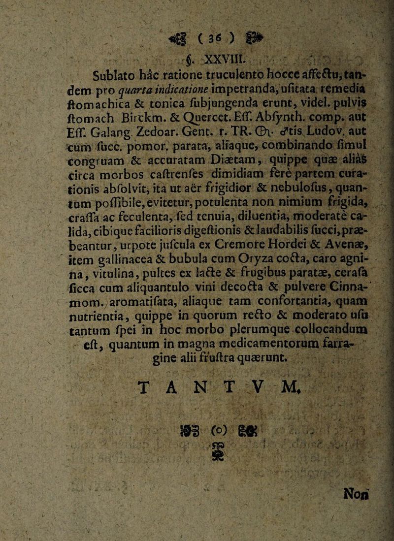  . v: T ' | ' ■... . * «g ( 3« ) 9» §. XXVIII. Sublato h&c ratione truculento hocce afFeftu, tan¬ dem pro quarta indicatione impetranda, ufitata remedia ftomachica & tonica fubjungenda erunt, videl. pulvis ftomach Birtkm. & Quercet. E(T. Abfynth. comp. aut EfT. Galang. Zedoar. Gent. r. TR.Qh- cftis Ludov. aut cum fucc. pomor, parata, aliaque, combinando fimul congruam & accuratam Diaetam, quippe quae aliaS circa morbos caftrenfes dimidiam fere partem cura¬ tionis abfolvit, ita ut aer frigidior & nebulofus, quan¬ tum poffibile, evitetur, potulenta non nimium frigida, crafia ac feculenta, fed tenuia, diluentia, moderate ca¬ lida, cibique facilioris digeftionis & laudabilis fucci,prae¬ beantur, utpote jufcula ex Cremore Hordei & Avenae, item gallinacea & bubula cum Oryza cotta, caro agni¬ na, vitulina, pultes ex lafte & frugibus paratae, cerafa ficca cum aliquantulo vini decofta & pulvere Cinna-' mom. aromatifata, aliaque tam confortantia, quam nutrientia, quippe ih quorum re&o & moderato ufu tantum fpei in hoc morbo plerumque collocandum eft, quantum in magna medicamentorum farra¬ gine alii fruftra quaerunt. T A N T V M, m m Noii /