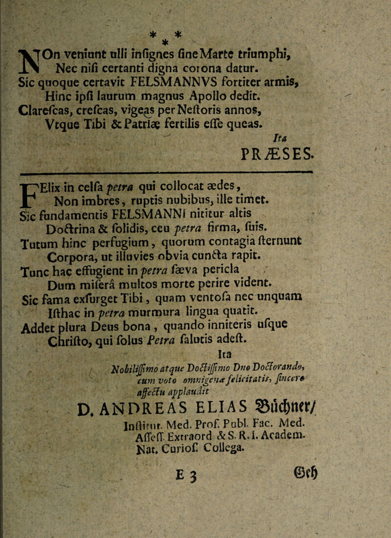 * * * T^jOn veniunt ulli infignes fine Marte triumphi, _l\ Nec nifi certanti digna corona datur. Sic quoque certavit FELSMANNVS fortiter armis. Hinc ipfi laurum magnus Apollo dedit. Clarefcas, crefcas, vigeas perNeftoris annos, Vtque Tibi & Patriae fertilis eflfe queas. -  Ita T>T> 37CCC FEIix in celfa petra qui collocat aedes, Non imbres, ruptis nubibus, ille timet. Sic fundamentis FELSMANNi nititur altis Doftrina & folidis, ceu petra firma, fuis. Tutum hinc perfugium, quorum contagia flernunt Corpora, ut illuvies obvia cuntta rapit. Tunc hac effugient in petra faeva pericla Dum mifera multos morte perire vident. Sic fama exfurgetTibi, quam ventofa nec unquam Ifthac in petra murmura lingua quatit. Addet plura Deus bona , quando inniteris ufque Chrifto, qui folus Petra falutis adeft. Ita 2jobiliJfimo atque Doftijfimo Dne Dotforando, cum voto omnigena felicitatis, fine er & affeciu applaudit D. ANDREAS ELIAS Biidjnety Infiimt. Med. Prof. Pubi. Fac. Med. AffcfT. Extraord & S. R. I. Academ. Nat. Curiof Collega. • E 3 m