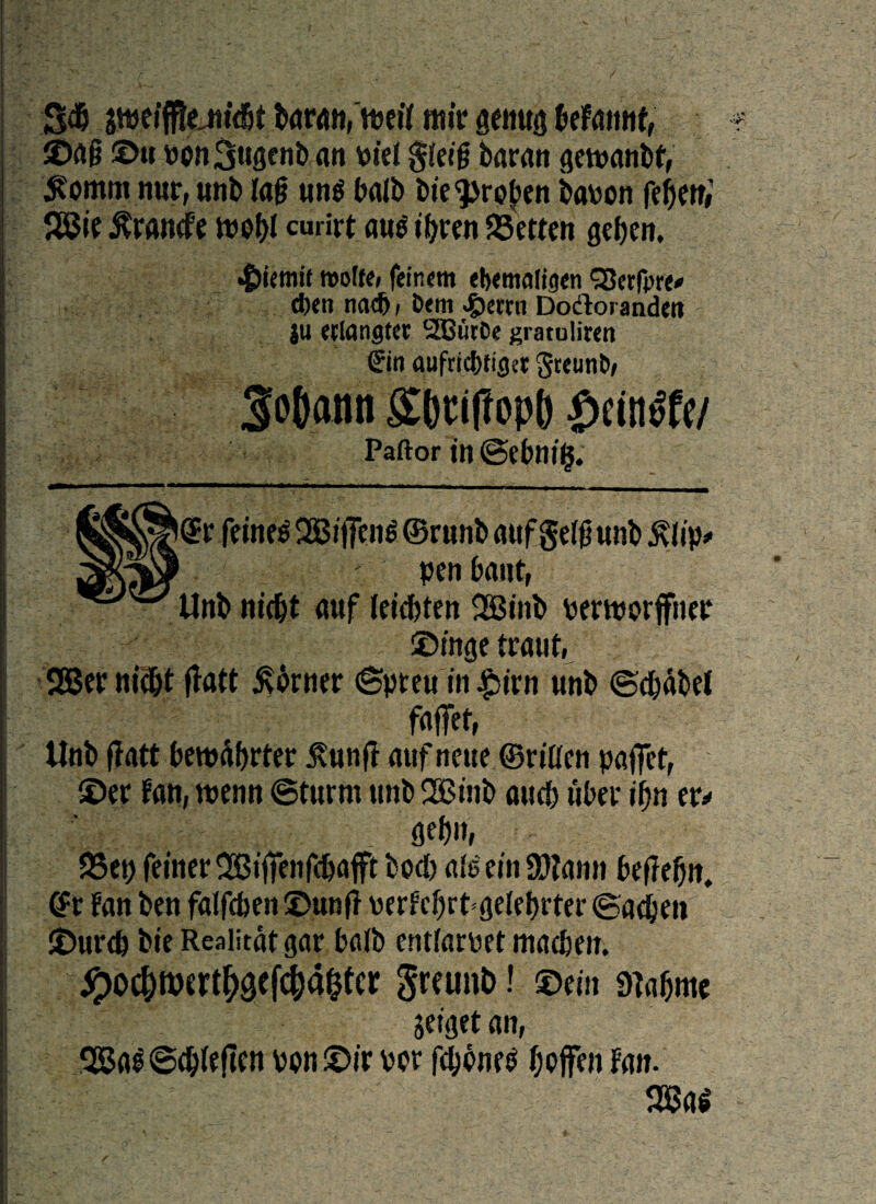 m fflttffteMt baran,'uml mir genua beFattnf, ©a§ ©u Pon3ugenb an Piei gieifj baran getpanbf, 5?omm nur, unb Ia§ ung balb bte^ro^cn bauon fefjen#1 J83te $randfe vt?of>I curirt au$ tbven SBetten gebcn. «t>iemit rootre, feitum eb<mafti}<n QJerfpre* cbett nad), £»<m <£)etrn Dodlorandetl |u alangtcc SOButCc gratuliren €in aufricbtigct greunt», Paftor in @ebni§. @r feinee 2Bt flen$ ©runb aufge(0 «nb £lip* 1 pen bant, Unb ntcbt a«f leicbten $H5inb pertporffner ©tnge traut. 2Ber nicbt flate torner ©preu in £irn unb ©cbdbef faffet, Unb flatt bewdbrter ^unfl auf nette ©riticn paflet, ©er fan, tuenn ©t«rm unb 2Bmb aueb uber if)n tu 95ep fetner<Bij?en$&afft bod) afe ei n SDlami beffebn, @t fan ben falfcben ©unf? perfcbrtgelebrter ©adien ©urdj bie Reaiitdt gar balb entfarpet macben. #0c&ftKrt($efcj)a&tcr Sreunb! ©ein rnaljmc jeiget an, 28al ©dtfeftcn pou ©ir per Jjofen Fan. 2BaS /