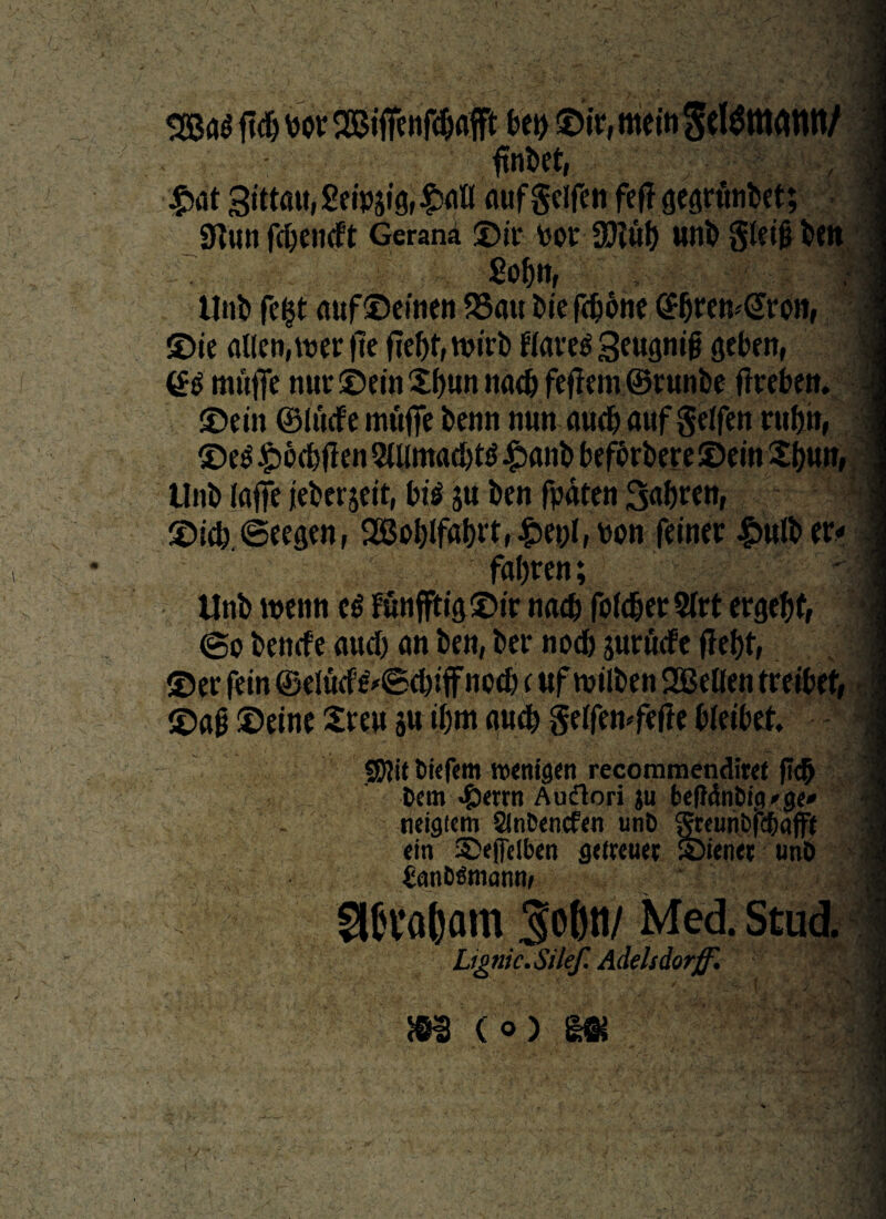 / - fllnbet, #at gittau, Seipjig, $all ouf gclfen fejTgearttnbet; SKtltt fcOencFt Gerana ©ii* por 30?uf) wnb gleifj ben 7 ....', £of)tt, ] Unb fc$t auf©emen S3au bie fdjone ©bretvGron, ©te alletMper jle fTef>r, tvirb flavet geugnib geben, ! (B mwffe nur ©etn £f)tm nacb fejlem ® runbe fkeben. j ©ein ©Itufe inufie benn mm audjaufgeffen rufjtt, ©e$£6cbjIen5tUmacbt$.£)anb befcrbere©ein£()Utt, tlnt> laflfe jeberjeit, bi$ ju ben fpaten ©ieb.Seesen, 2GBct>Ifal)vt,t>on faner £>uft> er* frtfjreti; Unb menti c$ funffh‘8®tr nad) fofd&er 5(rt ergebt, I ©e bemfe aucl) an ben, ber nodb $urWe fle^f, ©er fein ® elucf ^©e&iff nocb e«f tuilben QBeBen treibef, ©ab ®eine Zm jw tl)m auc& gelfemfefte Metbet. SJlit Dtefem tventgert recommendiref fi# Dem ^)errn Audlori ju be|}<SnDi<?»ge* neigicm SinDencfen unb gteuri6fd&aff( efn ©efelben getreuee ©ientr unD fcanDSmann, I 96t*al)am Softtt/ Med. Stud. Lignic.Silef. Adelsdorff'. |