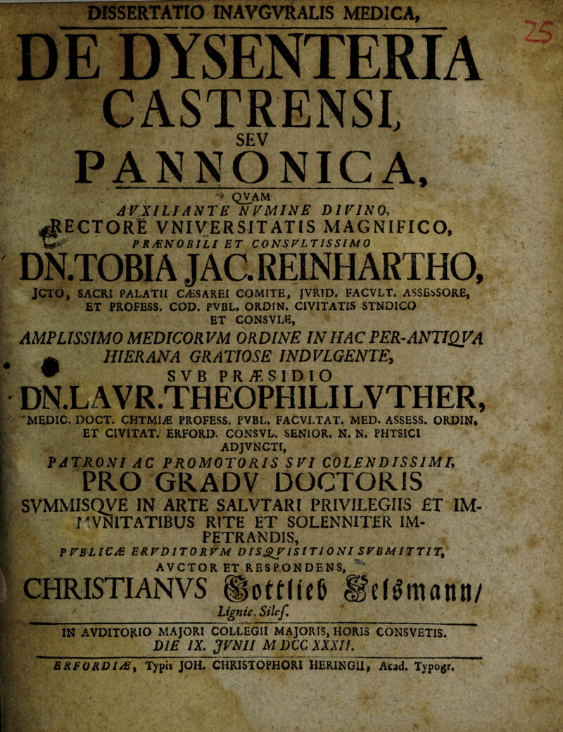 DISSERTATIO INAVGVRALIS MEDICA, DE DYSENTERIA CASTRENSI, SEV PANNONICA, » — ^ . , .. . . i -■- ^ '  .<■ ' ' QVAM AVXILI ANTE NVMINE DIVINO, RECTORE V NI VER SIT AT IS MAGNIFICO, P RiENO BILl ET CONSULTISSIMO DN.TOBI A JAC. REINHARTHO, JCTO, SACRI PALATU C/HSAREI COMITE, JVRJD. FACVLT. ASSESSORE, ET PROFESS. COD. PVBL. ORDIN. CIVITATIS STND1CO ET CONSVLE, AMPLISSIMO MEDICORVM ORDINE INHAC PER-ANTIQVA m HI ERANA GRATIOSE IND VLGENTE, • SVB PRISIDIO DN.L A V R .TH EOPE1 ILI LVTH ER, MEDIC. DOCT. CHTMLE PROFESS. PVBL, FACVLTAT. MED, ASSESS. ORDIN. ET CIVITAT. ERFORD. CONSVL. SENIOR. N. N. PHTSICI ADJVNCTf, PATRONI AC PROMOTORIS SVI COLE N D IS SIM L PRO GRADV COCTORIS SVMMISQVE IN ARTE SALVTARI PRIVILEGIIS £T IM- rVNITATIBUS RITE ET SOLENNITER IM¬ PETRANDIS, PVBLIC/E EB.rDlTQR.VM D IS £V IS IT 10 N l SVB M ITT ITt AVCTOR ET RESPONDENS, CHRISTIANVS ottliel) Ligni c, Siltf, elimanti/ IN AVDITOjUO MAJORI COLLEGII MAJORIS, HORIS CONSVETIS. DIE IX. 3VNII M DCC XXXII. BRFORDIAs, Typis JOH. CHRISTOPHORI HERINGU, Awd. Tvpogr.