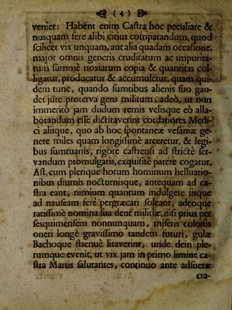 veniet: Habent enim Caftra hoc peculiare & nusquam fere alibi citius comparandum, quod /cilicet vix unquam, aut alia quadam occafionc, major omnis generis cruditatum ac impurita¬ tum fumme noxiarum copia & quantitas col¬ ligatur, producatur & accumuletur, quam qui¬ dem tunc, quando fumtibus alienis luo gau¬ det jure proterva gens militum, adeo, ut non immerito jam dudum remis velisque eo alla¬ borandum efte di&itaverint cordatiores Medi¬ ci aliique, quo ab hoc fpontaneae ve/aniae ge¬ nere miles quam iongiilime arceretur, & legi¬ bus lumtuariis, rigore caftrenfi ad ftricSte /er- vandum promulgatis, exquifite parere cogatur, Affcum plerique horum hominum helluatio- nibus diurnis no<5turnisque, antequam ad ca- ftra eant, nimium quantum indulgere iisque ad nau/eam fere pergraecari /oleant, adeoque rarilfime nomina /ua dent militiae, nifi prius per fesquimenfem nonnunquam, mi/eris colonis oneri long£ gravillimo tandem futuri, gulae Bachoque ffcrenue litaverint, unde dein ple¬ rumque evenit, ut vix jam in primo limine ca- ftra Martis /alutantes, continuo ante ad/uerae